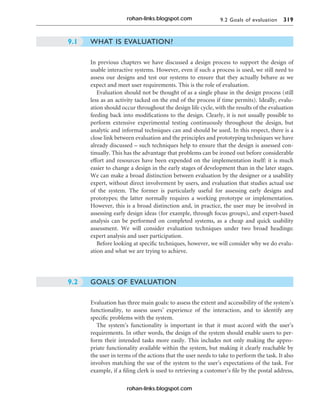 9.2 Goals of evaluation 319
WHAT IS EVALUATION?
In previous chapters we have discussed a design process to support the design of
usable interactive systems. However, even if such a process is used, we still need to
assess our designs and test our systems to ensure that they actually behave as we
expect and meet user requirements. This is the role of evaluation.
Evaluation should not be thought of as a single phase in the design process (still
less as an activity tacked on the end of the process if time permits). Ideally, evalu-
ation should occur throughout the design life cycle, with the results of the evaluation
feeding back into modifications to the design. Clearly, it is not usually possible to
perform extensive experimental testing continuously throughout the design, but
analytic and informal techniques can and should be used. In this respect, there is a
close link between evaluation and the principles and prototyping techniques we have
already discussed – such techniques help to ensure that the design is assessed con-
tinually. This has the advantage that problems can be ironed out before considerable
effort and resources have been expended on the implementation itself: it is much
easier to change a design in the early stages of development than in the later stages.
We can make a broad distinction between evaluation by the designer or a usability
expert, without direct involvement by users, and evaluation that studies actual use
of the system. The former is particularly useful for assessing early designs and
prototypes; the latter normally requires a working prototype or implementation.
However, this is a broad distinction and, in practice, the user may be involved in
assessing early design ideas (for example, through focus groups), and expert-based
analysis can be performed on completed systems, as a cheap and quick usability
assessment. We will consider evaluation techniques under two broad headings:
expert analysis and user participation.
Before looking at specific techniques, however, we will consider why we do evalu-
ation and what we are trying to achieve.
GOALS OF EVALUATION
Evaluation has three main goals: to assess the extent and accessibility of the system’s
functionality, to assess users’ experience of the interaction, and to identify any
specific problems with the system.
The system’s functionality is important in that it must accord with the user’s
requirements. In other words, the design of the system should enable users to per-
form their intended tasks more easily. This includes not only making the appro-
priate functionality available within the system, but making it clearly reachable by
the user in terms of the actions that the user needs to take to perform the task. It also
involves matching the use of the system to the user’s expectations of the task. For
example, if a filing clerk is used to retrieving a customer’s file by the postal address,
9.2
9.1
rohan-links.blogspot.com
rohan-links.blogspot.com
 