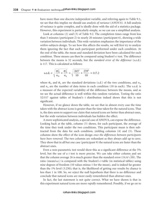 338 Chapter 9 n Evaluation techniques
have more than one discrete independent variable, and referring again to Table 9.1,
we see that this implies we should use analysis of variance (ANOVA). A full analysis
of variance is quite complex, and is ideally done with the aid of a statistics package.
However, this experiment is particularly simple, so we can use a simplified analysis.
Look at columns (2) and (3) of Table 9.2. The completion times range from less
than 5 minutes (participant 2) to nearly 20 minutes (participant 6), showing a wide
variation between individuals. This wide variation emphasizes the importance of the
within-subjects design. To see how this affects the results, we will first try to analyze
them ignoring the fact that each participant performed under each condition. At
the end of the table, the mean and standard deviation have been calculated for each
condition. These means can then be compared using Student’s t test. The difference
between the means is 52 seconds, but the standard error of the difference (s.e.d.)
is 117. This is calculated as follows:
where σN and σA are the standard deviations (s.d.) of the two conditions, and nN
and nA are the number of data items in each condition (10 in each). The s.e.d. is
a measure of the expected variability of the difference between the means, and as
we see the actual difference is well within this random variation. Testing the ratio
52/117 against tables of Student’s t distribution indeed shows that this is not
significant.
However, if we glance down the table, we see that in almost every case the time
taken with the abstract icons is greater than the time taken for the natural icons. That
is, the data seem to support our claim that natural icons are better than abstract ones,
but the wide variation between individuals has hidden the effect.
A more sophisticated analysis, a special case of ANOVA, can expose the difference.
Looking back at the table, column (3) shows, for each participant, the average of
the time they took under the two conditions. This participant mean is then sub-
tracted from the data for each condition, yielding columns (4) and (5). These
columns show the effect of the icon design once the differences between participants
have been removed. The two columns are redundant as they always add up to zero.
They show that in all but one case (participant 9) the natural icons are faster than the
abstract ones.
Even a non-parametric test would show this as a significant difference at the 5%
level, but the use of a t test is more precise. We can take either column and see
that the column average 26 is much greater than the standard error (14.4/ ). The
ratio (mean/s.e.) is compared with the Student’s t table (in statistical tables) using
nine degrees of freedom (10 values minus 1 for the mean), and is indeed far greater
than the 1% level (3.250); that is, the likelihood of getting our results by chance is
less than 1 in 100. So, we reject the null hypothesis that there is no difference and
conclude that natural icons are more easily remembered than abstract ones.
In fact, the last statement is not quite correct. What we have shown is that in
this experiment natural icons are more rapidly remembered. Possibly, if we go on to
10
s.e.d. N
N
A
A
.
= + = + =
σ σ
2 2 2 2
265
10
259
10
117 2
n n
rohan-links.blogspot.com
rohan-links.blogspot.com
 
