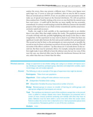 9.4 Evaluation through user participation 339
analyze the errors, these may present a different story. If these error figures were
quite large (say 15 errors or more per condition), then we may be able to assume
these are normal and use ANOVA. If not, we can either use non-parametric tests, or
make use of special tests based on the binomial distribution. We will not perform
these analyses here. Possibly, looking at the errors we may find that the natural icons
have more errors – it could well be that they are more rapidly, but less accurately,
remembered. It is always worth keeping in mind the difference between the intended
purpose of the experiment (to see which is better remembered) and the actual meas-
urements (speed and accuracy).
Finally, one ought to look carefully at the experimental results to see whether
there is any other effect that might confuse the results. The graphical presentation
of results will help with this, possibly highlighting odd clumps in the data or other
irregularities. In this experiment we may want to check to see if there has been any
significant transfer effect between the first and second condition for each participant.
The second set may be faster as the participants are more practiced, or possibly the
second set may be slower as learning a second set of icons may be confusing. This will
not matter if the effect is uniform – say they always are 15 seconds slower on the sec-
ond test. But there may be systematic effects. For example, seeing the natural icons
first might make it more difficult to learn the abstract ones, but not vice versa. If this
were the case, our observed effect may be about the interference between the icon
sets, rather than that one is better than the other.
Worked exercise Design an experiment to test whether adding color coding to an interface will improve accur-
acy. Identify your hypothesis, participant group, dependent and independent variables, experi-
mental design, task and analysis approach.
Answer The following is only an example of the type of experiment that might be devised.
Participants Taken from user population.
Hypothesis Color coding will make selection more accurate.
IV (Independent Variable) Color coding.
DV (Dependent Variable) Accuracy measured as number of errors.
Design Between-groups to ensure no transfer of learning (or within-groups with
appropriate safeguards if participants are scarce).
Task The interfaces are identical in each of the conditions, except that, in the second,
color is added to indicate related menu items. Participants are presented with a
screen of menu choices (ordered randomly) and verbally told what they have to
select. Selection must be done within a strict time limit when the screen clears.
Failure to select the correct item is deemed an error. Each presentation places items
in new positions. Participants perform in one of the two conditions.
Analysis t test.
rohan-links.blogspot.com
rohan-links.blogspot.com
 