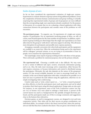 340 Chapter 9 n Evaluation techniques
Studies of groups of users
So far we have considered the experimental evaluation of single-user systems.
Experiments to evaluate elements of group systems bring additional problems. Given
the complexities of human–human communication and group working, it is hardly
surprising that experimental studies of groups and of groupware are more difficult
than the corresponding single-user experiments already considered. For the purpose
of discussion, let us assume that we are evaluating a shared application with video
connections between the participants and consider some of the problems we will
encounter.
The participant groups To organize, say, 10 experiments of a single-user system
requires 10 participants. For an experiment involving groups of three, we will, of
course, need 30 participants for the same number of experiments. In addition, experi-
ments in group working are often longer than the single-user equivalents as we must
allow time for the group to ‘settle down’ and some rapport to develop. This all means
more disruption for participants and possibly more expense payments.
Arranging a mutually convenient slot when both participants and the equipment
are available is no mean feat. Often the workstations being used in the experiment
will be colleagues’ personal systems, so we are trying to accommodate at least six
people, not to mention the experimenters themselves.
Not surprisingly, many reports of group working involve only three or four groups.
This is obviously a problem for statistical purposes, but not the primary obstacle.
The experimental task Choosing a suitable task is also difficult. We may want
to test a variety of different task types: creative, structured, information passing,
and so on. Also, the tasks must encourage active cooperation, either because the
task requires consensus, or because information and control is distributed among
the participants. Obviously, the task also depends on the nature of the groupware
system: if it has several available channels, we want to encourage broad use. For
example, in the case of shared application with video, it should not be possible (or at
least not easy) to perform the task without using the application, otherwise we are
simply investigating video conferencing.
Creative tasks such as ‘write a short report on . . .’ or ‘write a research proposal’
are often effective, in that the participants must reach agreement, and can be asked
to produce their final report using the shared application. Design tasks are also used.
For instance, in one experiment, users of the York Conferencer system (see Fig-
ure 14.2 in Section 14.4) were asked to redesign a bank layout. A picture of the
current layout was used as a background for the spatially arranged electronic pin-
board, and the participants made use of this to arrange comments and suggestions
close to the features they referred to.
Decision games, as used in management courses, are designed to test and train
cooperative activity. They often rely for their success on group coordination, not
individual ability. An example of this is the desert survival task, where the particip-
ants are told that they have crashed in the desert. They are given a list of items to rank
rohan-links.blogspot.com
rohan-links.blogspot.com
 