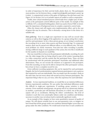 9.4 Evaluation through user participation 341
in order of importance for their survival: knife, plastic sheet, etc. The participants
must produce one list between them, a single knowledgeable participant cannot ‘go
it alone’. A computerized version of the game of Diplomacy has also been used (see
Figure 14.5 in Section 14.4) as it includes aspects of conflict as well as cooperation.
Finally, time-critical simulated process control tasks force a higher pace of inter-
action as the participants control different parts of the model. An example of this
is ARKola [147], a simulated bottling plant, which was used at Xerox PARC to invest-
igate the importance of background noise in complex cooperative control tasks.
Often the chosen task will require extra implementation effort, and in the case
of games this may be extensive. This is obviously a strong factor in the choice of a
suitable task.
Data gathering Even in a single-user experiment we may well use several video
cameras as well as direct logging of the application. In a group setting this is replic-
ated for each participant. So for a three-person group, we are trying to synchronize
the recording of six or more video sources and three keystroke logs. To compound
matters, these may be spread over different offices, or even different sites. The tech-
nical problems are clearly enormous. Four-into-one video recording is possible,
storing a different image in each quadrant of the screen, but even this is insufficient
for the number of channels we would like.
One way round this is to focus on the participants individually, recording, for each
one, the video images that are being relayed as part of the system (assuming there
is a video connection) and the sounds that the participant hears. These can then
be synchronized with the particular participant’s keystrokes and additional video
observations. Thus, we can recreate the situation as it appeared to the participant.
From this recording, we may not be able to interpret the other participants’ actions,
but at least we have a complete record for one.
Given sufficient recording equipment, this can be repeated for each participant.
Happily, the level of synchronization required between participants is not as great as
that required for each one individually. One can simply start the recorders’ clocks at
the same time, but not worry about sub-second accuracy between participants. The
important thing is that we can, as it were, relive the experience for each individual.
Analysis In true experimental tradition, we would like to see statistical differences
between experimental conditions. We saw earlier that individual differences made
this difficult in single-user experiments. If anything, group variation is more
extreme. Given randomly mixed groups, one group will act in a democratic fashion;
in another, a particular pair will dominate discussion; in a third, one of the parti-
cipants will act as coordinator, filtering the others’ contributions. The level of
variation is such that even catastrophic failures under one condition and fabulous
successes in another may not always lead to statistically significant results.
As an example of this, imagine we have some quantitative measure of quality of
output. We will almost certainly have to use non-parametric tests, so imagine we
have found that all the groups under one condition obtained higher scores than any
group under the other condition. We would need at least four in each condition to
rohan-links.blogspot.com
rohan-links.blogspot.com
 