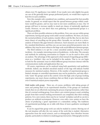 342 Chapter 9 n Evaluation techniques
obtain even 5% significance (one tailed). If our results were only slightly less good,
say one of the generally better groups performed poorly, we would then require at
least five in each condition.
Now this example only considered one condition, and assumed the best possible
results. In general, we would expect that the spread between groups within condi-
tions would be greater, and we may want to test more conditions at once. Our 10
groups will have to increase rapidly to stand any chance of statistically significant
results. However, we saw above that even gathering 10 experimental groups is a
significant problem.
There are three possible solutions to this problem. First, one can use within-group
experiments, having each group work under several conditions. We have, of course,
the normal problems of such analysis, transfer effects and the like, but we also have
more chance of cancelling out the group effect. Secondly, we can look to a micro-
analysis of features like gaps between utterances. Such measures are more likely to
fit a standard distribution, and thus one can use more powerful parametric tests. In
addition, they may be more robust to the large-scale social differences between groups.
The third solution is to opt for a more anecdotal analysis, looking for critical
incidents – for example, interesting events or breakdowns – in the data. The concepts
and methods for analyzing conversation in Chapter 14 can be used to drive such
an analysis. The advantage of this approach is that instead of regarding group differ-
ences as a ‘problem’, they can be included in the analysis. That is, we can begin
to look for the systematic ways in which different group structures interact with the
communications media and applications they use.
Of course, experiments can be analyzed using both quantitative and qualitative
methods. Indeed, any detailed anecdotal analysis of the logs will indicate fruitful
measures for statistical analysis. However, if the number of experimental groups is
limited, attempts at controlled experiments may not be productive, and may effect-
ively ‘waste’ the groups used in the control. Given the high costs of group-working
experiments, one must choose conditions that are likely to give interesting results,
even if statistical analysis proves impossible.
Field studies with groups There are, of course, problems with taking groups of
users and putting them in an experimental situation. If the groups are randomly
mixed, then we are effectively examining the process of group formation, rather than
that of a normal working group. Even where a pre-existent group is used, excluding
people from their normal working environment can completely alter their working
patterns. For a new system, there may be no ‘normal’ workplace and all we can do is
produce an artificial environment. However, even with a new system we have the
choice of producing a ‘good’ experiment or a naturalistic setting. The traditions
of experimental psychology are at odds with those of more qualitative sociological
analysis.
It can be argued that group work can only be studied in context. Moving out of
the real situation will alter the very nature of the work that is studied. Alternative
approaches from the social sciences, such as ethnography, have therefore become
popular, particularly in relation to studying group interaction. Ethnography involves
rohan-links.blogspot.com
rohan-links.blogspot.com
 