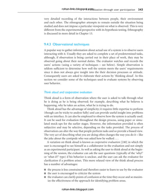 9.4 Evaluation through user participation 343
very detailed recording of the interactions between people, their environment
and each other. The ethnographer attempts to remain outside the situation being
studied and does not impose a particular viewpoint on what is observed. This is very
different from the experimental perspective with its hypothesis testing. Ethnography
is discussed in more detail in Chapter 13.
9.4.3 Observational techniques
A popular way to gather information about actual use of a system is to observe users
interacting with it. Usually they are asked to complete a set of predetermined tasks,
although, if observation is being carried out in their place of work, they may be
observed going about their normal duties. The evaluator watches and records the
users’ actions (using a variety of techniques – see below). Simple observation is
seldom sufficient to determine how well the system meets the users’ requirements
since it does not always give insight into the their decision processes or attitude.
Consequently users are asked to elaborate their actions by ‘thinking aloud’. In this
section we consider some of the techniques used to evaluate systems by observing
user behavior.
Think aloud and cooperative evaluation
Think aloud is a form of observation where the user is asked to talk through what
he is doing as he is being observed; for example, describing what he believes is
happening, why he takes an action, what he is trying to do.
Think aloud has the advantage of simplicity; it requires little expertise to perform
(though can be tricky to analyze fully) and can provide useful insight into problems
with an interface. It can also be employed to observe how the system is actually used.
It can be used for evaluation throughout the design process, using paper or simu-
lated mock-ups for the earlier stages. However, the information provided is often
subjective and may be selective, depending on the tasks provided. The process of
observation can alter the way that people perform tasks and so provide a biased view.
The very act of describing what you are doing often changes the way you do it – like
the joke about the centipede who was asked how he walked . . .
A variation on think aloud is known as cooperative evaluation [240] in which the
user is encouraged to see himself as a collaborator in the evaluation and not simply
as an experimental participant. As well as asking the user to think aloud at the begin-
ning of the session, the evaluator can ask the user questions (typically of the ‘why?’
or ‘what-if?’ type) if his behavior is unclear, and the user can ask the evaluator for
clarification if a problem arises. This more relaxed view of the think aloud process
has a number of advantages:
n the process is less constrained and therefore easier to learn to use by the evaluator
n the user is encouraged to criticize the system
n the evaluator can clarify points of confusion at the time they occur and so maxim-
ize the effectiveness of the approach for identifying problem areas.
rohan-links.blogspot.com
rohan-links.blogspot.com
 