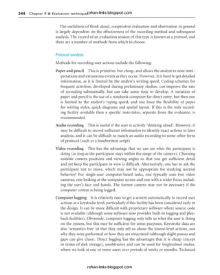 344 Chapter 9 n Evaluation techniques
The usefulness of think aloud, cooperative evaluation and observation in general
is largely dependent on the effectiveness of the recording method and subsequent
analysis. The record of an evaluation session of this type is known as a protocol, and
there are a number of methods from which to choose.
Protocol analysis
Methods for recording user actions include the following:
Paper and pencil This is primitive, but cheap, and allows the analyst to note inter-
pretations and extraneous events as they occur. However, it is hard to get detailed
information, as it is limited by the analyst’s writing speed. Coding schemes for
frequent activities, developed during preliminary studies, can improve the rate
of recording substantially, but can take some time to develop. A variation of
paper and pencil is the use of a notebook computer for direct entry, but then one
is limited to the analyst’s typing speed, and one loses the flexibility of paper
for writing styles, quick diagrams and spatial layout. If this is the only record-
ing facility available then a specific note-taker, separate from the evaluator, is
recommended.
Audio recording This is useful if the user is actively ‘thinking aloud’. However, it
may be difficult to record sufficient information to identify exact actions in later
analysis, and it can be difficult to match an audio recording to some other form
of protocol (such as a handwritten script).
Video recording This has the advantage that we can see what the participant is
doing (as long as the participant stays within the range of the camera). Choosing
suitable camera positions and viewing angles so that you get sufficient detail
and yet keep the participant in view is difficult. Alternatively, one has to ask the
participant not to move, which may not be appropriate for studying normal
behavior! For single-user computer-based tasks, one typically uses two video
cameras, one looking at the computer screen and one with a wider focus includ-
ing the user’s face and hands. The former camera may not be necessary if the
computer system is being logged.
Computer logging It is relatively easy to get a system automatically to record user
actions at a keystroke level, particularly if this facility has been considered early in
the design. It can be more difficult with proprietary software where source code
is not available (although some software now provides built-in logging and play-
back facilities). Obviously, computer logging only tells us what the user is doing
on the system, but this may be sufficient for some purposes. Keystroke data are
also ‘semantics free’ in that they only tell us about the lowest-level actions, not
why they were performed or how they are structured (although slight pauses and
gaps can give clues). Direct logging has the advantages that it is cheap (except
in terms of disk storage), unobtrusive and can be used for longitudinal studies,
where we look at one or more users over periods of weeks or months. Technical
rohan-links.blogspot.com
rohan-links.blogspot.com
 