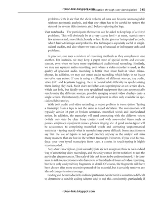 9.4 Evaluation through user participation 345
problems with it are that the sheer volume of data can become unmanageable
without automatic analysis, and that one often has to be careful to restore the
state of the system (file contents, etc.) before replaying the logs.
User notebooks The participants themselves can be asked to keep logs of activity/
problems. This will obviously be at a very coarse level – at most, records every
few minutes and, more likely, hourly or less. It also gives us ‘interpreted’ records,
which have advantages and problems. The technique is especially useful in longit-
udinal studies, and also where we want a log of unusual or infrequent tasks and
problems.
In practice, one uses a mixture of recording methods as they complement one
another. For instance, we may keep a paper note of special events and circum-
stances, even when we have more sophisticated audio/visual recording. Similarly,
we may use separate audio recording, even where a video recorder is used, as the
quality of specialist audio recording is better than most built-in video micro-
phones. In addition, we may use stereo audio recording, which helps us to locate
out-of-screen noises. If one is using a collection of different sources, say audio,
video (×2) and keystroke logging, there is considerable difficulty in synchronizing
them during play-back. Most video recorders can superimpose an on-screen clock,
which can help, but ideally one uses specialized equipment that can automatically
synchronize the different sources, possibly merging several video displays onto a
single screen. Unfortunately, this sort of equipment is often only available in spe-
cialized laboratories.
With both audio and video recording, a major problem is transcription. Typing
a transcript from a tape is not the same as taped dictation. The conversation will
typically consist of part or broken sentences, mumbled words and inarticulated
noises. In addition, the transcript will need annotating with the different voices
(which may only be clear from context) and with non-verbal items such as
pauses, emphases, equipment noises, phones ringing, etc. A good audio-typist will
be accustomed to completing mumbled words and correcting ungrammatical
sentences – typing exactly what is recorded may prove difficult. Some practitioners
say that the use of typists is not good practice anyway as the analyst will miss
many nuances that are lost in the written transcript. However, if you wish to pro-
duce your own typed transcripts from tape, a course in touch-typing is highly
recommended.
For video transcription, professional typists are not an option; there is no standard
way of annotating video recordings, and the analyst must invent notations to suit the
particular circumstances. The scale of this task is not to be underestimated. It is com-
mon to talk to practitioners who have tens or hundreds of hours of video recording,
but have only analyzed tiny fragments in detail. Of course, the fragments will have
been chosen after more extensive perusal of the material, but it certainly removes any
idea of comprehensive coverage.
Coding can be introduced to indicate particular events but it is sometimes difficult
to determine a suitable coding scheme and to use this consistently, particularly if
rohan-links.blogspot.com
rohan-links.blogspot.com
 