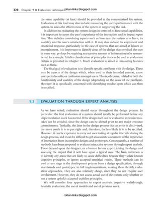 320 Chapter 9 n Evaluation techniques
the same capability (at least) should be provided in the computerized file system.
Evaluation at this level may also include measuring the user’s performance with the
system, to assess the effectiveness of the system in supporting the task.
In addition to evaluating the system design in terms of its functional capabilities,
it is important to assess the user’s experience of the interaction and its impact upon
him. This includes considering aspects such as how easy the system is to learn, its
usability and the user’s satisfaction with it. It may also include his enjoyment and
emotional response, particularly in the case of systems that are aimed at leisure or
entertainment. It is important to identify areas of the design that overload the user
in some way, perhaps by requiring an excessive amount of information to be remem-
bered, for example. A fuller classification of principles that can be used as evaluation
criteria is provided in Chapter 7. Much evaluation is aimed at measuring features
such as these.
The final goal of evaluation is to identify specific problems with the design. These
may be aspects of the design which, when used in their intended context, cause
unexpected results, or confusion amongst users. This is, of course, related to both the
functionality and usability of the design (depending on the cause of the problem).
However, it is specifically concerned with identifying trouble-spots which can then
be rectified.
EVALUATION THROUGH EXPERT ANALYSIS
As we have noted, evaluation should occur throughout the design process. In
particular, the first evaluation of a system should ideally be performed before any
implementation work has started. If the design itself can be evaluated, expensive mis-
takes can be avoided, since the design can be altered prior to any major resource
commitments. Typically, the later in the design process that an error is discovered,
the more costly it is to put right and, therefore, the less likely it is to be rectified.
However, it can be expensive to carry out user testing at regular intervals during the
design process, and it can be difficult to get an accurate assessment of the experience
of interaction from incomplete designs and prototypes. Consequently, a number of
methods have been proposed to evaluate interactive systems through expert analysis.
These depend upon the designer, or a human factors expert, taking the design and
assessing the impact that it will have upon a typical user. The basic intention is
to identify any areas that are likely to cause difficulties because they violate known
cognitive principles, or ignore accepted empirical results. These methods can be
used at any stage in the development process from a design specification, through
storyboards and prototypes, to full implementations, making them flexible evalu-
ation approaches. They are also relatively cheap, since they do not require user
involvement. However, they do not assess actual use of the system, only whether or
not a system upholds accepted usability principles.
We will consider four approaches to expert analysis: cognitive walkthrough,
heuristic evaluation, the use of models and use of previous work.
9.3
rohan-links.blogspot.com
rohan-links.blogspot.com
 