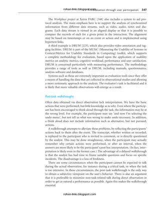 9.4 Evaluation through user participation 347
The Workplace project at Xerox PARC [348] also includes a system to aid pro-
tocol analysis. The main emphasis here is to support the analysis of synchronized
information from different data streams, such as video, audio, notes and dia-
grams. Each data stream is viewed in an aligned display so that it is possible to
compare the records of each for a given point in the interaction. The alignment
may be based on timestamps or on an event or action and is implemented using
hypertext links.
A third example is DRUM [223], which also provides video annotation and tag-
ging facilities. DRUM is part of the MUSiC (Measuring the Usability of Systems in
Context/Metrics for Usability Standards in Computing) toolkit, which supports
a complete methodology for evaluation, based upon the application of usability
metrics on analytic metrics, cognitive workload, performance and user satisfaction.
DRUM is concerned particularly with measuring performance. The methodology
provides a range of tools as well as DRUM, including manuals, questionnaires,
analysis software and databases.
Systems such as these are extremely important as evaluation tools since they offer
a means of handling the data that are collected in observational studies and allowing
a more systematic approach to the analysis. The evaluator’s task is facilitated and it
is likely that more valuable observations will emerge as a result.
Post-task walkthroughs
Often data obtained via direct observation lack interpretation. We have the basic
actions that were performed, but little knowledge as to why. Even where the particip-
ant has been encouraged to think aloud through the task, the information may be at
the wrong level. For example, the participant may say ‘and now I’m selecting the
undo menu’, but not tell us what was wrong to make undo necessary. In addition,
a think aloud does not include information such as alternative, but not pursued,
actions.
A walkthrough attempts to alleviate these problems, by reflecting the participants’
actions back to them after the event. The transcript, whether written or recorded,
is replayed to the participant who is invited to comment, or is directly questioned
by the analyst. This may be done straightaway, when the participant may actually
remember why certain actions were performed, or after an interval, when the
answers are more likely to be the participant’s post hoc interpretation. (In fact, inter-
pretation is likely even in the former case.) The advantage of a delayed walkthrough
is that the analyst has had time to frame suitable questions and focus on specific
incidents. The disadvantage is a loss of freshness.
There are some circumstances when the participant cannot be expected to talk
during the actual observation, for instance during a critical task, or when the task
is too intensive. In these circumstances, the post-task walkthrough is the only way
to obtain a subjective viewpoint on the user’s behavior. There is also an argument
that it is preferable to minimize non-task-related talk during direct observation in
order to get as natural a performance as possible. Again this makes the walkthrough
essential.
rohan-links.blogspot.com
rohan-links.blogspot.com
 