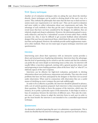 348 Chapter 9 n Evaluation techniques
9.4.4 Query techniques
Another set of evaluation techniques relies on asking the user about the interface
directly. Query techniques can be useful in eliciting detail of the user’s view of a
system. They embody the philosophy that states that the best way to find out how a
system meets user requirements is to ‘ask the user’. They can be used in evaluation
and more widely to collect information about user requirements and tasks. The
advantage of such methods is that they get the user’s viewpoint directly and may
reveal issues that have not been considered by the designer. In addition, they are
relatively simple and cheap to administer. However, the information gained is neces-
sarily subjective, and may be a ‘rationalized’ account of events rather than a wholly
accurate one. Also, it may be difficult to get accurate feedback about alternative
designs if the user has not experienced them, which limits the scope of the informa-
tion that can be gleaned. However, the methods provide useful supplementary mater-
ial to other methods. There are two main types of query technique: interviews and
questionnaires.
Interviews
Interviewing users about their experience with an interactive system provides a
direct and structured way of gathering information. Interviews have the advantages
that the level of questioning can be varied to suit the context and that the evaluator
can probe the user more deeply on interesting issues as they arise. An interview will
usually follow a top-down approach, starting with a general question about a task
and progressing to more leading questions (often of the form ‘why?’ or ‘what if?’) to
elaborate aspects of the user’s response.
Interviews can be effective for high-level evaluation, particularly in eliciting
information about user preferences, impressions and attitudes. They may also reveal
problems that have not been anticipated by the designer or that have not occurred
under observation. When used in conjunction with observation they are a useful
means of clarifying an event (compare the post-task walkthrough).
In order to be as effective as possible, the interview should be planned in advance,
with a set of central questions prepared. Each interview is then structured around
these questions. This helps to focus the purpose of the interview, which may, for
instance, be to probe a particular aspect of the interaction. It also helps to ensure a
base of consistency between the interviews of different users. That said, the evalu-
ator may, of course, choose to adapt the interview form to each user in order to
get the most benefit: the interview is not intended to be a controlled experimental
technique.
Questionnaires
An alternative method of querying the user is to administer a questionnaire. This is
clearly less flexible than the interview technique, since questions are fixed in advance,
rohan-links.blogspot.com
rohan-links.blogspot.com
 