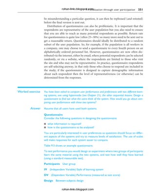 9.4 Evaluation through user participation 351
be misunderstanding a particular question, it can then be rephrased (and retested)
before the final version is sent out.
Distribution of questionnaires can also be problematic. It is important that the
respondents are representative of the user population but you also need to ensure
that you are able to reach as many potential respondents as possible. Return rate
for questionnaires is quite low (often 25–30%) so many more need to be sent out to
get a reasonable return. Questionnaires should ideally be distributed to a random
subset of the user population. So, for example, if the population is all workers in
a company, one may choose to send a questionnaire to every fourth person on an
alphabetically ordered personnel list. However, questionnaires are now often dis-
tributed via the internet, either by email, where potential respondents can be selected
randomly, or via a website, where the respondents are limited to those who visit
the site and who may not be representative. In practice, questionnaire respondents
are self-selecting anyway, in that only those who choose to respond are included in
the study; if the questionnaire is designed to capture demographic information
about each respondent then the level of representativeness (or otherwise) can be
determined from the responses.
Worked exercise You have been asked to compare user performance and preferences with two different learn-
ing systems, one using hypermedia (see Chapter 21), the other sequential lessons. Design a
questionnaire to find out what the users think of the system. How would you go about com-
paring user performance with these two systems?
Answer Assume that all users have used both systems.
Questionnaire
Consider the following questions in designing the questionnaire:
n what information is required?
n how is the questionnaire to be analyzed?
You are particularly interested in user preferences so questions should focus on differ-
ent aspects of the systems and try to measure levels of satisfaction. The use of scales
will make responses for each system easier to compare.
Table 9.3 shows an example questionnaire.
To test performance you would design an experiment where two groups of participants
learn the same material using the two systems, and test how well they have learned
(using a standard measurable test).
Participants User group
IV (Independent Variable) Style of learning system
DV (Dependent Variable) Performance (measured as test score)
Design Between-subjects design
rohan-links.blogspot.com
rohan-links.blogspot.com
 