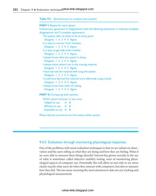 352 Chapter 9 n Evaluation techniques
Table 9.3 Questionnaire to compare two systems
PART I: Repeat for each system
Indicate your agreement or disagreement with the following statements. (1 indicates complete
disagreement and 5 complete agreement.)
The system tells me what to do at every point.
Disagree 1 2 3 4 5 Agree
It is easy to recover from mistakes.
Disagree 1 2 3 4 5 Agree
It is easy to get help when needed.
Disagree 1 2 3 4 5 Agree
I always know what the system is doing.
Disagree 1 2 3 4 5 Agree
I always know where I am in the training material.
Disagree 1 2 3 4 5 Agree
I have learned the material well using the system.
Disagree 1 2 3 4 5 Agree
I could have learned the material more effectively using a book.
Disagree 1 2 3 4 5 Agree
I always know how well I am doing.
Disagree 1 2 3 4 5 Agree
PART II: Comparing both systems:
Which system (choose 1) was most:
Helpful to use A B
Efficient to use A B
Enjoyable to use A B
Please add any comments you have about either system:
9.4.5 Evaluation through monitoring physiological responses
One of the problems with most evaluation techniques is that we are reliant on obser-
vation and the users telling us what they are doing and how they are feeling. What if
we were able to measure these things directly? Interest has grown recently in the use
of what is sometimes called objective usability testing, ways of monitoring physi-
ological aspects of computer use. Potentially this will allow us not only to see more
clearly exactly what users do when they interact with computers, but also to measure
how they feel. The two areas receiving the most attention to date are eye tracking and
physiological measurement.
rohan-links.blogspot.com
rohan-links.blogspot.com
 