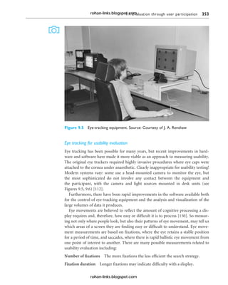 9.4 Evaluation through user participation 353
Eye tracking for usability evaluation
Eye tracking has been possible for many years, but recent improvements in hard-
ware and software have made it more viable as an approach to measuring usability.
The original eye trackers required highly invasive procedures where eye caps were
attached to the cornea under anaesthetic. Clearly inappropriate for usability testing!
Modern systems vary: some use a head-mounted camera to monitor the eye, but
the most sophisticated do not involve any contact between the equipment and
the participant, with the camera and light sources mounted in desk units (see
Figures 9.5, 9.6) [112].
Furthermore, there have been rapid improvements in the software available both
for the control of eye-tracking equipment and the analysis and visualization of the
large volumes of data it produces.
Eye movements are believed to reflect the amount of cognitive processing a dis-
play requires and, therefore, how easy or difficult it is to process [150]. So measur-
ing not only where people look, but also their patterns of eye movement, may tell us
which areas of a screen they are finding easy or difficult to understand. Eye move-
ment measurements are based on fixations, where the eye retains a stable position
for a period of time, and saccades, where there is rapid ballistic eye movement from
one point of interest to another. There are many possible measurements related to
usability evaluation including:
Number of fixations The more fixations the less efficient the search strategy.
Fixation duration Longer fixations may indicate difficulty with a display.
Figure 9.5 Eye-tracking equipment. Source: Courtesy of J. A. Renshaw
rohan-links.blogspot.com
rohan-links.blogspot.com
 