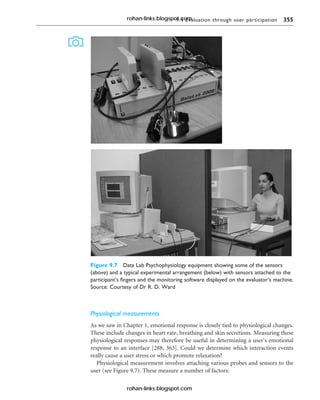 9.4 Evaluation through user participation 355
Physiological measurements
As we saw in Chapter 1, emotional response is closely tied to physiological changes.
These include changes in heart rate, breathing and skin secretions. Measuring these
physiological responses may therefore be useful in determining a user’s emotional
response to an interface [288, 363]. Could we determine which interaction events
really cause a user stress or which promote relaxation?
Physiological measurement involves attaching various probes and sensors to the
user (see Figure 9.7). These measure a number of factors:
Figure 9.7 Data Lab Psychophysiology equipment showing some of the sensors
(above) and a typical experimental arrangement (below) with sensors attached to the
participant’s fingers and the monitoring software displayed on the evaluator’s machine.
Source: Courtesy of Dr R. D. Ward
rohan-links.blogspot.com
rohan-links.blogspot.com
 