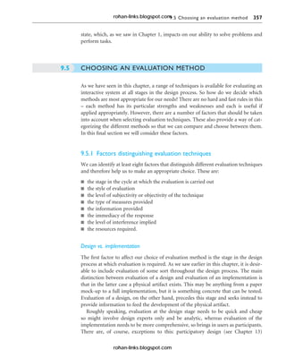 9.5 Choosing an evaluation method 357
state, which, as we saw in Chapter 1, impacts on our ability to solve problems and
perform tasks.
CHOOSING AN EVALUATION METHOD
As we have seen in this chapter, a range of techniques is available for evaluating an
interactive system at all stages in the design process. So how do we decide which
methods are most appropriate for our needs? There are no hard and fast rules in this
– each method has its particular strengths and weaknesses and each is useful if
applied appropriately. However, there are a number of factors that should be taken
into account when selecting evaluation techniques. These also provide a way of cat-
egorizing the different methods so that we can compare and choose between them.
In this final section we will consider these factors.
9.5.1 Factors distinguishing evaluation techniques
We can identify at least eight factors that distinguish different evaluation techniques
and therefore help us to make an appropriate choice. These are:
n the stage in the cycle at which the evaluation is carried out
n the style of evaluation
n the level of subjectivity or objectivity of the technique
n the type of measures provided
n the information provided
n the immediacy of the response
n the level of interference implied
n the resources required.
Design vs. implementation
The first factor to affect our choice of evaluation method is the stage in the design
process at which evaluation is required. As we saw earlier in this chapter, it is desir-
able to include evaluation of some sort throughout the design process. The main
distinction between evaluation of a design and evaluation of an implementation is
that in the latter case a physical artifact exists. This may be anything from a paper
mock-up to a full implementation, but it is something concrete that can be tested.
Evaluation of a design, on the other hand, precedes this stage and seeks instead to
provide information to feed the development of the physical artifact.
Roughly speaking, evaluation at the design stage needs to be quick and cheap
so might involve design experts only and be analytic, whereas evaluation of the
implementation needs to be more comprehensive, so brings in users as participants.
There are, of course, exceptions to this: participatory design (see Chapter 13)
9.5
rohan-links.blogspot.com
rohan-links.blogspot.com
 