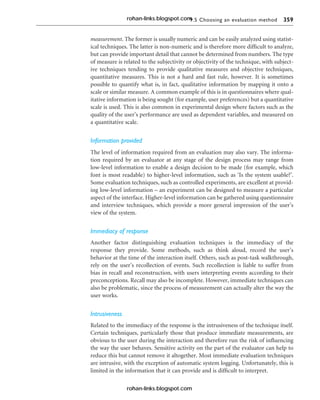 9.5 Choosing an evaluation method 359
measurement. The former is usually numeric and can be easily analyzed using statist-
ical techniques. The latter is non-numeric and is therefore more difficult to analyze,
but can provide important detail that cannot be determined from numbers. The type
of measure is related to the subjectivity or objectivity of the technique, with subject-
ive techniques tending to provide qualitative measures and objective techniques,
quantitative measures. This is not a hard and fast rule, however. It is sometimes
possible to quantify what is, in fact, qualitative information by mapping it onto a
scale or similar measure. A common example of this is in questionnaires where qual-
itative information is being sought (for example, user preferences) but a quantitative
scale is used. This is also common in experimental design where factors such as the
quality of the user’s performance are used as dependent variables, and measured on
a quantitative scale.
Information provided
The level of information required from an evaluation may also vary. The informa-
tion required by an evaluator at any stage of the design process may range from
low-level information to enable a design decision to be made (for example, which
font is most readable) to higher-level information, such as ‘Is the system usable?’.
Some evaluation techniques, such as controlled experiments, are excellent at provid-
ing low-level information – an experiment can be designed to measure a particular
aspect of the interface. Higher-level information can be gathered using questionnaire
and interview techniques, which provide a more general impression of the user’s
view of the system.
Immediacy of response
Another factor distinguishing evaluation techniques is the immediacy of the
response they provide. Some methods, such as think aloud, record the user’s
behavior at the time of the interaction itself. Others, such as post-task walkthrough,
rely on the user’s recollection of events. Such recollection is liable to suffer from
bias in recall and reconstruction, with users interpreting events according to their
preconceptions. Recall may also be incomplete. However, immediate techniques can
also be problematic, since the process of measurement can actually alter the way the
user works.
Intrusiveness
Related to the immediacy of the response is the intrusiveness of the technique itself.
Certain techniques, particularly those that produce immediate measurements, are
obvious to the user during the interaction and therefore run the risk of influencing
the way the user behaves. Sensitive activity on the part of the evaluator can help to
reduce this but cannot remove it altogether. Most immediate evaluation techniques
are intrusive, with the exception of automatic system logging. Unfortunately, this is
limited in the information that it can provide and is difficult to interpret.
rohan-links.blogspot.com
rohan-links.blogspot.com
 