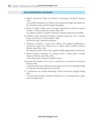 364 Chapter 9 n Evaluation techniques
RECOMMENDED READING
C. Robson, Experiment, Design and Statistics in Psychology, 3rd edition, Penguin,
1994.
An accessible introduction to statistics and experimental design and analysis for
the uninitiated, using worked examples throughout.
A. Monk, P. Wright, J. Haber and L. Davenport, Improving your Human Computer
Interface: A Practical Approach, Prentice Hall, 1992.
An evaluator’s guide to using the cooperative evaluation approach successfully.
M. Helander, editor, Handbook of Human–Computer Interaction, Part V: Tools for
Design and Evaluation, North-Holland, 1988.
Reviews the major evaluation techniques.
C. Wharton, J. Rieman, C. Lewis and P. Polson, The cognitive walkthrough: a
practitioner’s guide. In J. Nielsen and R. L. Mack, editors, Usability Inspection
Methods, John Wiley, 1994.
Describes the revised version of the cognitive walkthrough method of evaluation.
J. Nielsen, Heuristic evaluation. In J. Nielsen and R. L. Mack, editors, Usability
Inspection Methods, John Wiley, 1994.
Covers the heuristic evaluation method in detail.
Interacting with Computers, Vol. 14, No. 2, special issue on emotion in interaction,
February 2002.
A special journal issue containing several papers on the use of psychophysiology
in studying emotional response to interaction.
A. T. Duchowski, Eye Tracking Methodology: Theory and Practice, Springer-Verlag,
2003.
A recent book providing a detailed introduction to eye-tracking theory, equip-
ment and applications.
rohan-links.blogspot.com
rohan-links.blogspot.com
 