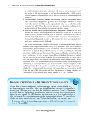 322 Chapter 9 n Evaluation techniques
it is visible to them at the time when they will need to use it. Instances where
the answer to this question might be ‘no’ are, for example, where a VCR remote
control has a covered panel of buttons or where a menu item is hidden away in a
submenu.
3. Once users have found the correct action, will they know it is the one they need?
This complements the previous question. It is one thing for a button or menu
item to be visible, but will the user recognize that it is the one he is looking for to
complete his task? Where the previous question was about the visibility of the
action, this one is about whether its meaning and effect is clear.
4. After the action is taken, will users understand the feedback they get? If you now
assume that the user did manage to achieve the correct action, will he know that
he has done so? Will the feedback given be sufficient confirmation of what has
actually happened? This is the completion of the execution–evaluation interac-
tion cycle (see Chapter 3). In order to determine if they have accomplished their
goal, users need appropriate feedback.
It is vital to document the cognitive walkthrough to keep a record of what is good
and what needs improvement in the design. It is therefore a good idea to produce
some standard evaluation forms for the walkthrough. The cover form would list the
information in items 1–4 in our first list above, as well as identifying the date and
time of the walkthrough and the names of the evaluators. Then for each action (from
item 3 on the cover form), a separate standard form is filled out that answers each of
the four questions in our second list above. Any negative answer for any of the ques-
tions for any particular action should be documented on a separate usability prob-
lem report sheet. This problem report sheet should indicate the system being built
(the version, if necessary), the date, the evaluators and a detailed description of the
usability problem. It is also useful to indicate the severity of the problem, that is
whether the evaluators think this problem will occur often, and how serious it will
be for the users. This information will help the designers to decide priorities for
correcting the design, since it is not always possible to fix every problem.
Example: programming a video recorder by remote control
We can illustrate how the walkthrough method works using a simple example. Imagine we
are designing a remote control for a video recorder (VCR) and are interested in the task of pro-
gramming the VCR to do timed recordings. Our initial design is shown in Figure 9.1. The picture
on the left illustrates the handset in normal use, the picture on the right after the timed record
button has been pressed. The VCR allows the user to program up to three timed recordings in
different ‘streams’. The next available stream number is automatically assigned. We want to know
whether our design supports the user’s task. We begin by identifying a representative task.
Program the video to time-record a program starting at 18.00 and finishing at 19.15 on channel
4 on 24 February 2005.
rohan-links.blogspot.com
rohan-links.blogspot.com
 