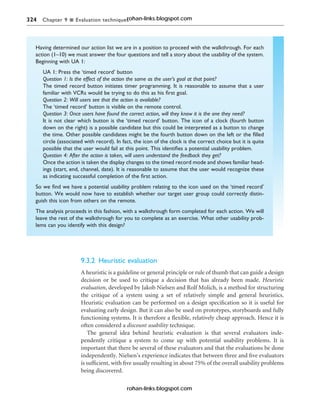 324 Chapter 9 n Evaluation techniques
9.3.2 Heuristic evaluation
A heuristic is a guideline or general principle or rule of thumb that can guide a design
decision or be used to critique a decision that has already been made. Heuristic
evaluation, developed by Jakob Nielsen and Rolf Molich, is a method for structuring
the critique of a system using a set of relatively simple and general heuristics.
Heuristic evaluation can be performed on a design specification so it is useful for
evaluating early design. But it can also be used on prototypes, storyboards and fully
functioning systems. It is therefore a flexible, relatively cheap approach. Hence it is
often considered a discount usability technique.
The general idea behind heuristic evaluation is that several evaluators inde-
pendently critique a system to come up with potential usability problems. It is
important that there be several of these evaluators and that the evaluations be done
independently. Nielsen’s experience indicates that between three and five evaluators
is sufficient, with five usually resulting in about 75% of the overall usability problems
being discovered.
Having determined our action list we are in a position to proceed with the walkthrough. For each
action (1–10) we must answer the four questions and tell a story about the usability of the system.
Beginning with UA 1:
UA 1: Press the ‘timed record’ button
Question 1: Is the effect of the action the same as the user’s goal at that point?
The timed record button initiates timer programming. It is reasonable to assume that a user
familiar with VCRs would be trying to do this as his first goal.
Question 2: Will users see that the action is available?
The ‘timed record’ button is visible on the remote control.
Question 3: Once users have found the correct action, will they know it is the one they need?
It is not clear which button is the ‘timed record’ button. The icon of a clock (fourth button
down on the right) is a possible candidate but this could be interpreted as a button to change
the time. Other possible candidates might be the fourth button down on the left or the filled
circle (associated with record). In fact, the icon of the clock is the correct choice but it is quite
possible that the user would fail at this point. This identifies a potential usability problem.
Question 4: After the action is taken, will users understand the feedback they get?
Once the action is taken the display changes to the timed record mode and shows familiar head-
ings (start, end, channel, date). It is reasonable to assume that the user would recognize these
as indicating successful completion of the first action.
So we find we have a potential usability problem relating to the icon used on the ‘timed record’
button. We would now have to establish whether our target user group could correctly distin-
guish this icon from others on the remote.
The analysis proceeds in this fashion, with a walkthrough form completed for each action. We will
leave the rest of the walkthrough for you to complete as an exercise. What other usability prob-
lems can you identify with this design?
rohan-links.blogspot.com
rohan-links.blogspot.com
 