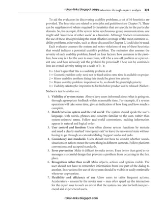 9.3 Evaluation through expert analysis 325
To aid the evaluators in discovering usability problems, a set of 10 heuristics are
provided. The heuristics are related to principles and guidelines (see Chapter 7). These
can be supplemented where required by heuristics that are specific to the particular
domain. So, for example, if the system is for synchronous group communication, one
might add ‘awareness of other users’ as a heuristic. Although Nielsen recommends
the use of these 10 as providing the most effective coverage of the most common us-
ability problems, other rules, such as those discussed in Chapter 7, could also be used.
Each evaluator assesses the system and notes violations of any of these heuristics
that would indicate a potential usability problem. The evaluator also assesses the
severity of each usability problem, based on four factors: how common is the prob-
lem, how easy is it for the user to overcome, will it be a one-off problem or a persist-
ent one, and how seriously will the problem be perceived? These can be combined
into an overall severity rating on a scale of 0–4:
0 = I don’t agree that this is a usability problem at all
1 = Cosmetic problem only: need not be fixed unless extra time is available on project
2 = Minor usability problem: fixing this should be given low priority
3 = Major usability problem: important to fix, so should be given high priority
4 = Usability catastrophe: imperative to fix this before product can be released (Nielsen)
Nielsen’s ten heuristics are:
1. Visibility of system status Always keep users informed about what is going on,
through appropriate feedback within reasonable time. For example, if a system
operation will take some time, give an indication of how long and how much is
complete.
2. Match between system and the real world The system should speak the user’s
language, with words, phrases and concepts familiar to the user, rather than
system-oriented terms. Follow real-world conventions, making information
appear in natural and logical order.
3. User control and freedom Users often choose system functions by mistake
and need a clearly marked ‘emergency exit’ to leave the unwanted state without
having to go through an extended dialog. Support undo and redo.
4. Consistency and standards Users should not have to wonder whether words,
situations or actions mean the same thing in different contexts. Follow platform
conventions and accepted standards.
5. Error prevention Make it difficult to make errors. Even better than good error
messages is a careful design that prevents a problem from occurring in the first
place.
6. Recognition rather than recall Make objects, actions and options visible. The
user should not have to remember information from one part of the dialog to
another. Instructions for use of the system should be visible or easily retrievable
whenever appropriate.
7. Flexibility and efficiency of use Allow users to tailor frequent actions.
Accelerators – unseen by the novice user – may often speed up the interaction
for the expert user to such an extent that the system can cater to both inexperi-
enced and experienced users.
rohan-links.blogspot.com
rohan-links.blogspot.com
 