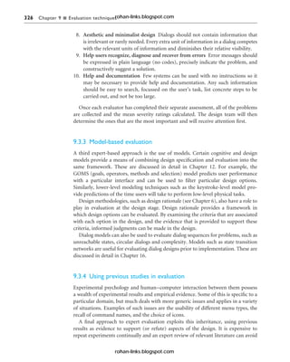 326 Chapter 9 n Evaluation techniques
8. Aesthetic and minimalist design Dialogs should not contain information that
is irrelevant or rarely needed. Every extra unit of information in a dialog competes
with the relevant units of information and diminishes their relative visibility.
9. Help users recognize, diagnose and recover from errors Error messages should
be expressed in plain language (no codes), precisely indicate the problem, and
constructively suggest a solution.
10. Help and documentation Few systems can be used with no instructions so it
may be necessary to provide help and documentation. Any such information
should be easy to search, focussed on the user’s task, list concrete steps to be
carried out, and not be too large.
Once each evaluator has completed their separate assessment, all of the problems
are collected and the mean severity ratings calculated. The design team will then
determine the ones that are the most important and will receive attention first.
9.3.3 Model-based evaluation
A third expert-based approach is the use of models. Certain cognitive and design
models provide a means of combining design specification and evaluation into the
same framework. These are discussed in detail in Chapter 12. For example, the
GOMS (goals, operators, methods and selection) model predicts user performance
with a particular interface and can be used to filter particular design options.
Similarly, lower-level modeling techniques such as the keystroke-level model pro-
vide predictions of the time users will take to perform low-level physical tasks.
Design methodologies, such as design rationale (see Chapter 6), also have a role to
play in evaluation at the design stage. Design rationale provides a framework in
which design options can be evaluated. By examining the criteria that are associated
with each option in the design, and the evidence that is provided to support these
criteria, informed judgments can be made in the design.
Dialog models can also be used to evaluate dialog sequences for problems, such as
unreachable states, circular dialogs and complexity. Models such as state transition
networks are useful for evaluating dialog designs prior to implementation. These are
discussed in detail in Chapter 16.
9.3.4 Using previous studies in evaluation
Experimental psychology and human–computer interaction between them possess
a wealth of experimental results and empirical evidence. Some of this is specific to a
particular domain, but much deals with more generic issues and applies in a variety
of situations. Examples of such issues are the usability of different menu types, the
recall of command names, and the choice of icons.
A final approach to expert evaluation exploits this inheritance, using previous
results as evidence to support (or refute) aspects of the design. It is expensive to
repeat experiments continually and an expert review of relevant literature can avoid
rohan-links.blogspot.com
rohan-links.blogspot.com
 