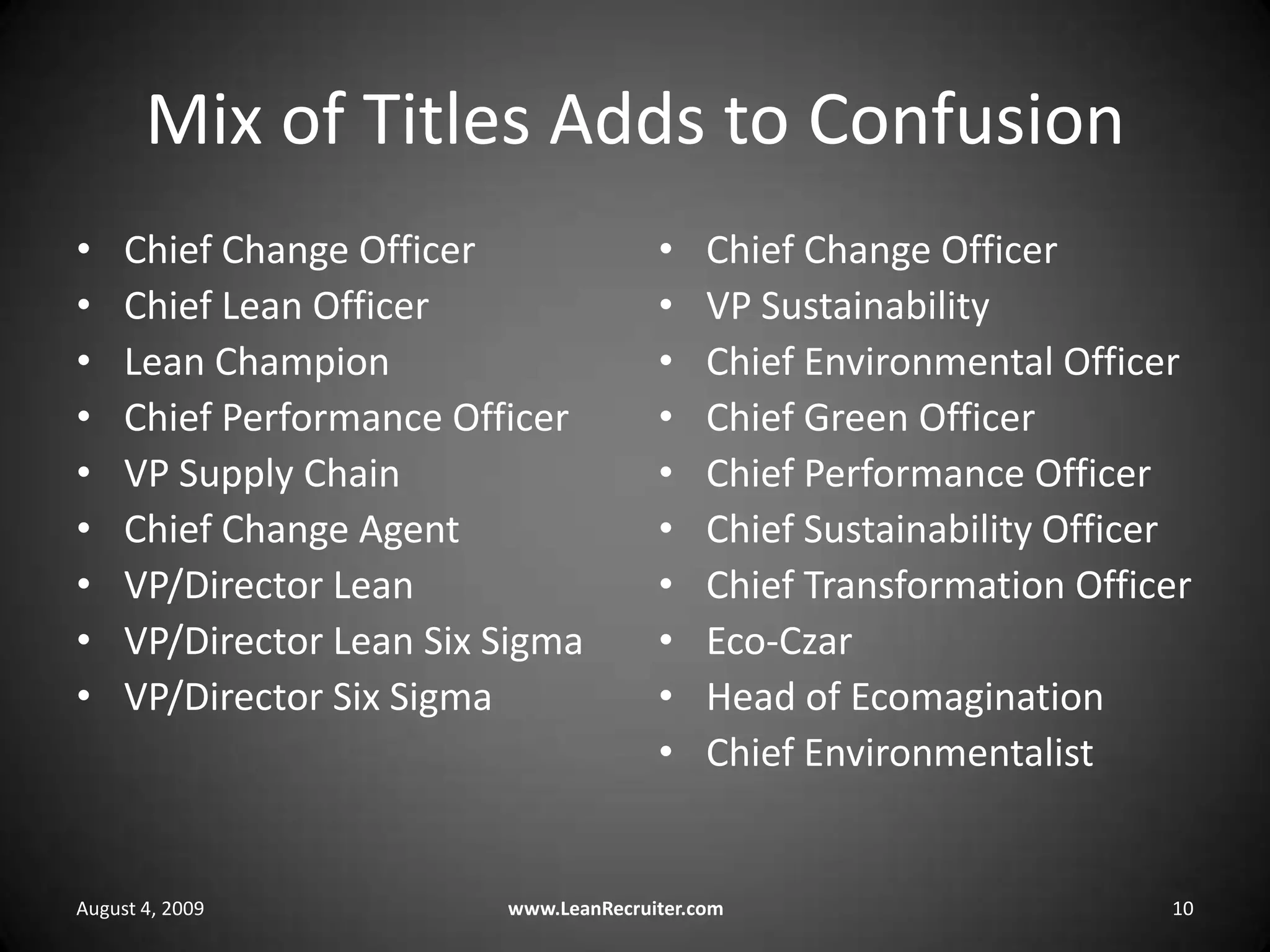 Mix of Titles Adds to ConfusionChief Change OfficerChief Lean OfficerLean ChampionChief Performance OfficerVP Supply ChainChief Change AgentVP/Director LeanVP/Director Lean Six SigmaVP/Director Six SigmaChief Change OfficerVP SustainabilityChief Environmental OfficerChief Green OfficerChief Performance OfficerChief Sustainability OfficerChief Transformation OfficerEco-CzarHead of EcomaginationChief EnvironmentalistAugust 4, 2009www.LeanRecruiter.com10