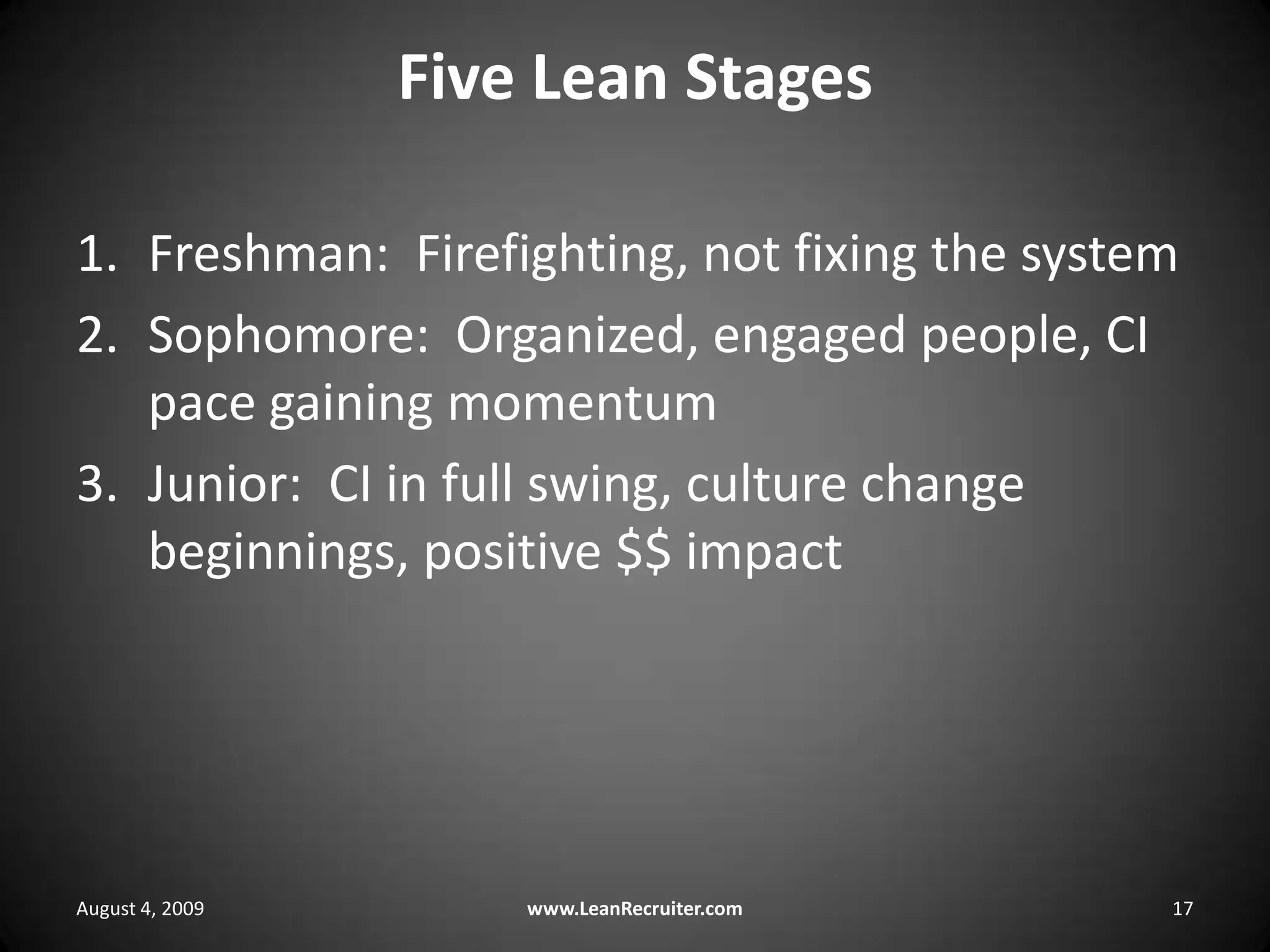 Five Lean StagesFreshman:  Firefighting, not fixing the systemSophomore:  Organized, engaged people, CI pace gaining momentumJunior:  CI in full swing, culture change beginnings, positive $$ impactAugust 4, 2009www.LeanRecruiter.com 17