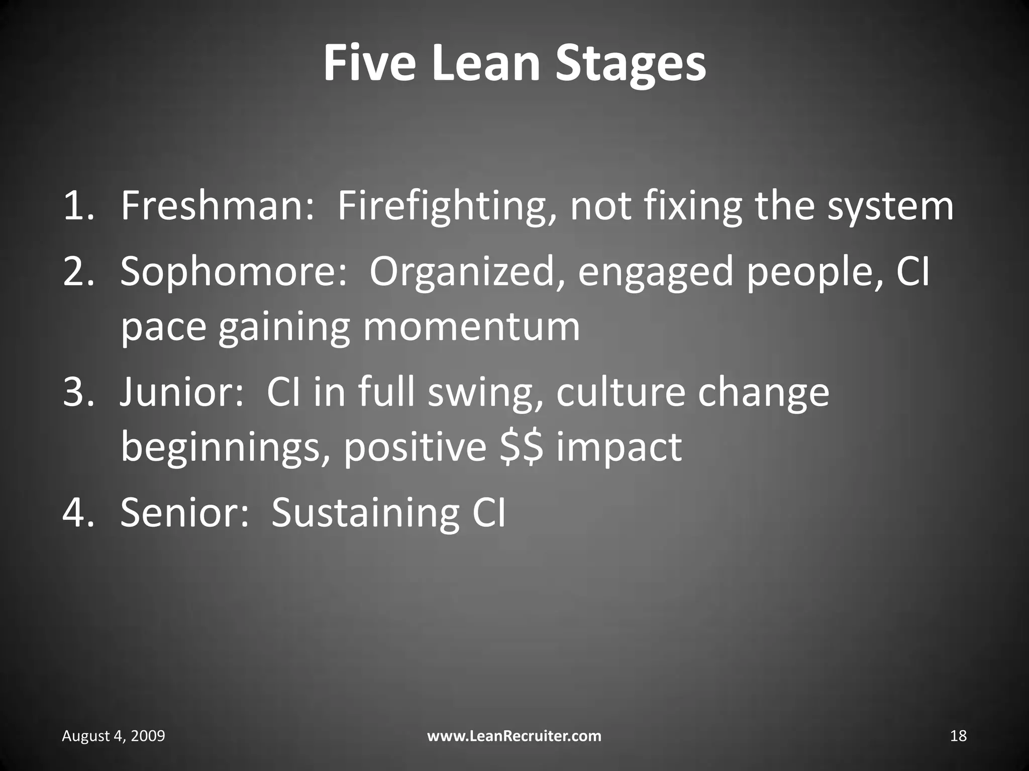 Five Lean StagesFreshman:  Firefighting, not fixing the systemSophomore:  Organized, engaged people, CI pace gaining momentumJunior:  CI in full swing, culture change beginnings, positive $$ impactSenior:  Sustaining CIAugust 4, 2009www.LeanRecruiter.com 18