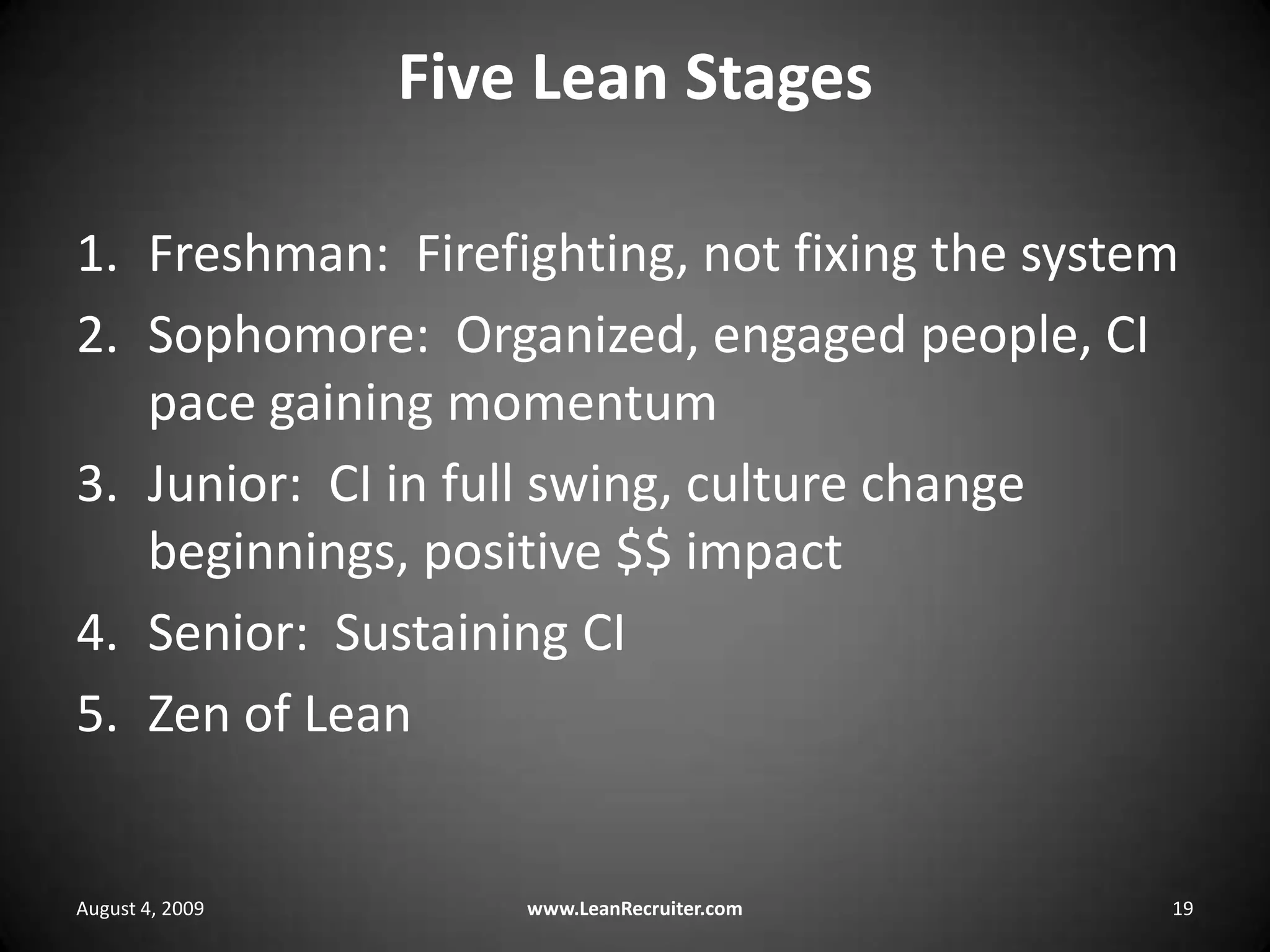 Five Lean StagesFreshman:  Firefighting, not fixing the systemSophomore:  Organized, engaged people, CI pace gaining momentumJunior:  CI in full swing, culture change beginnings, positive $$ impactSenior:  Sustaining CIZen of LeanAugust 4, 2009www.LeanRecruiter.com 19