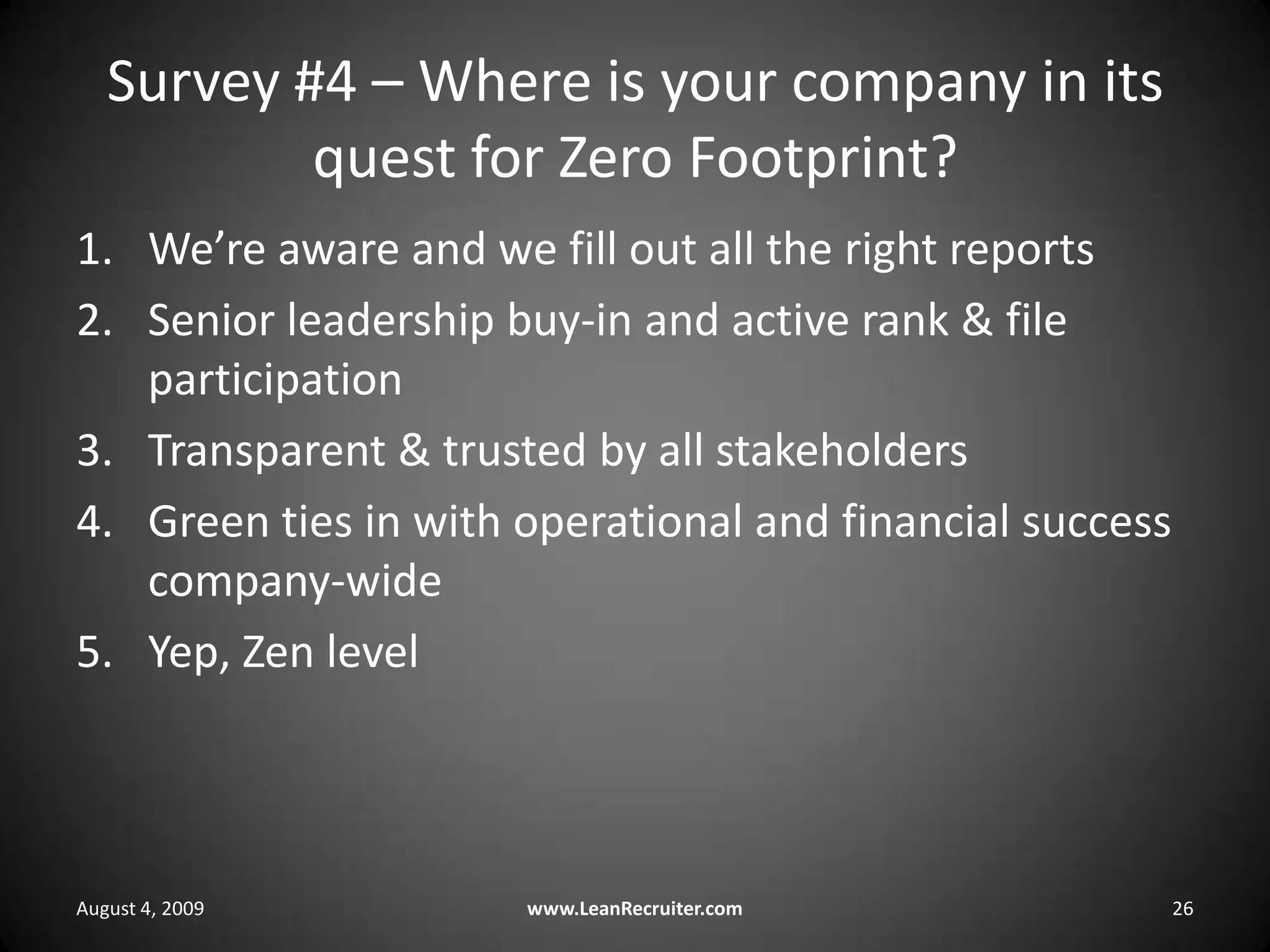 Survey #4 – Where is your company in its quest for Zero Footprint?We’re aware and we fill out all the right reportsSenior leadership buy-in and active rank & file participationTransparent & trusted by all stakeholdersGreen ties in with operational and financial success company-wideYep, Zen levelAugust 4, 2009www.LeanRecruiter.com 26