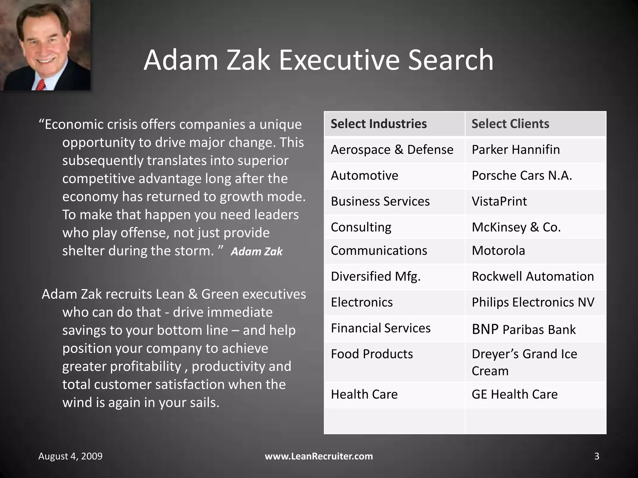 Adam Zak Executive Search“Economic crisis offers companies a unique opportunity to drive major change. This subsequently translates into superior competitive advantage long after the economy has returned to growth mode. To make that happen you need leaders who play offense, not just provide shelter during the storm. ”  Adam Zak Adam Zak recruits Lean & Green executives who can do that - drive immediate savings to your bottom line – and help position your company to achieve greater profitability , productivity and total customer satisfaction when the wind is again in your sails.August 4, 2009www.LeanRecruiter.com 3
