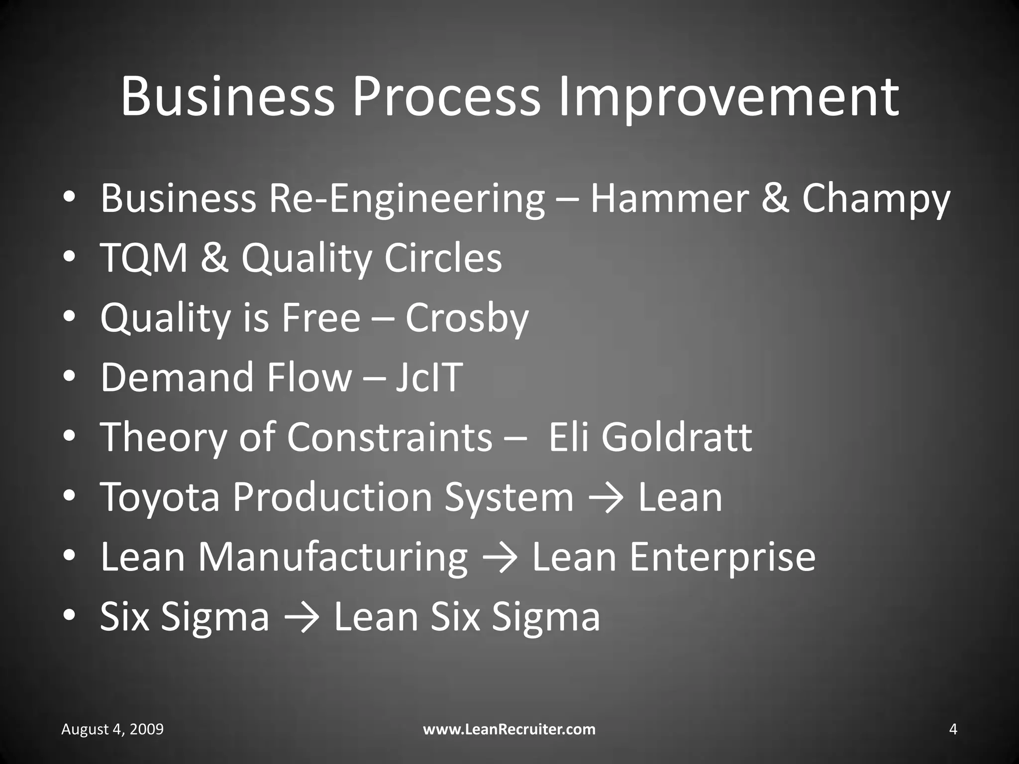 Business Process ImprovementBusiness Re-Engineering – Hammer & ChampyTQM & Quality CirclesQuality is Free – CrosbyDemand Flow – JcITTheory of Constraints –  Eli GoldrattToyota Production System -> LeanLean Manufacturing -> Lean EnterpriseSix Sigma -> Lean Six SigmaAugust 4, 2009www.LeanRecruiter.com 4