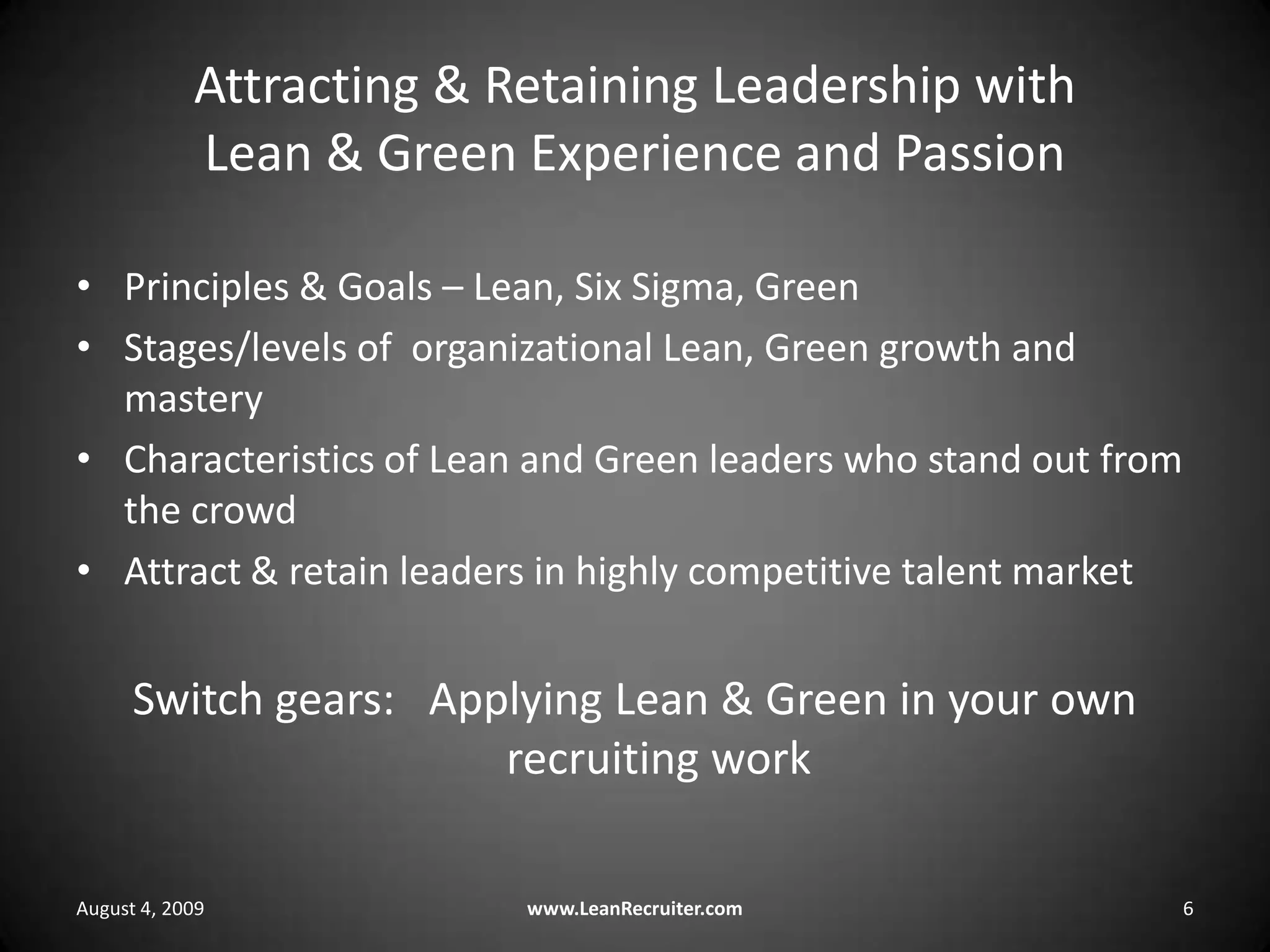 Attracting & Retaining Leadership with Lean & Green Experience and PassionPrinciples & Goals – Lean, Six Sigma, GreenStages/levels of  organizational Lean, Green growth and masteryCharacteristics of Lean and Green leaders who stand out from the crowdAttract & retain leaders in highly competitive talent marketSwitch gears:   Applying Lean & Green in your own recruiting workAugust 4, 2009www.LeanRecruiter.com 6