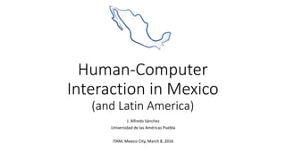 Human-Computer
Interaction in Mexico
(and Latin America)
J. Alfredo Sánchez
Universidad de las Américas Puebla
ITAM, Mexico City, March 8, 2016
 