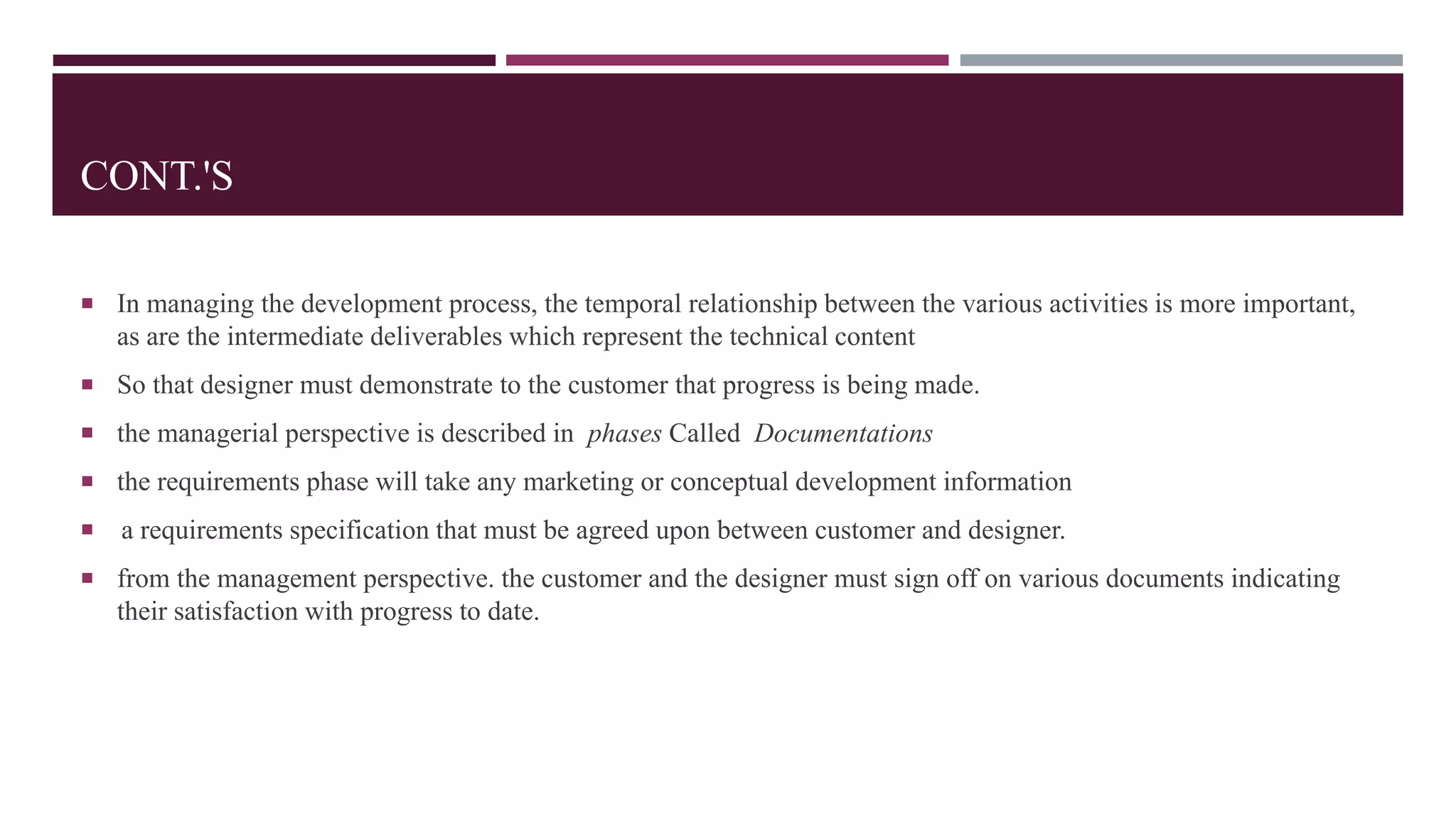 CONT.'S
 In managing the development process, the temporal relationship between the various activities is more important,
as are the intermediate deliverables which represent the technical content
 So that designer must demonstrate to the customer that progress is being made.
 the managerial perspective is described in phases Called Documentations
 the requirements phase will take any marketing or conceptual development information
 a requirements specification that must be agreed upon between customer and designer.
 from the management perspective. the customer and the designer must sign off on various documents indicating
their satisfaction with progress to date.
 