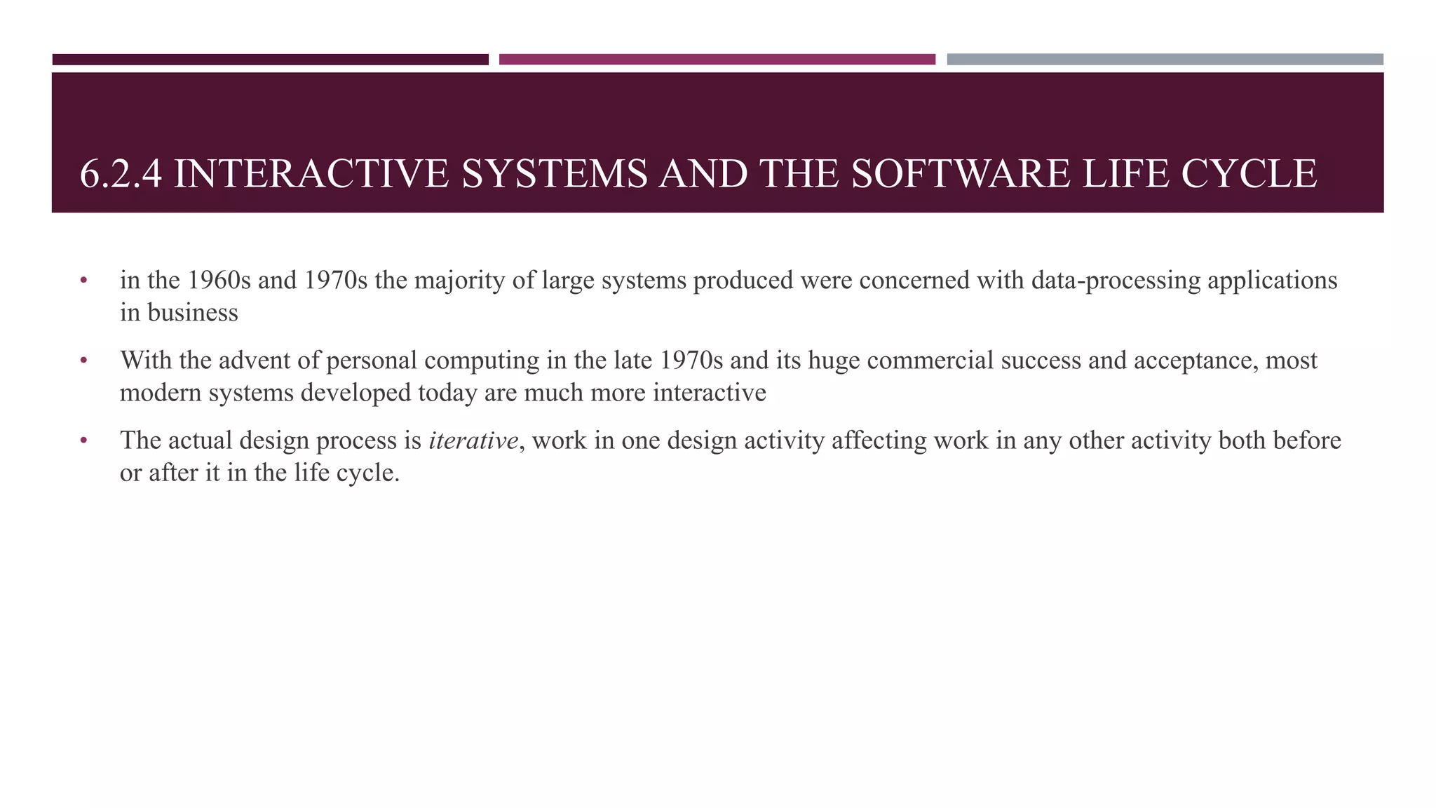 6.2.4 INTERACTIVE SYSTEMS AND THE SOFTWARE LIFE CYCLE
• in the 1960s and 1970s the majority of large systems produced were concerned with data-processing applications
in business
• With the advent of personal computing in the late 1970s and its huge commercial success and acceptance, most
modern systems developed today are much more interactive
• The actual design process is iterative, work in one design activity affecting work in any other activity both before
or after it in the life cycle.
 