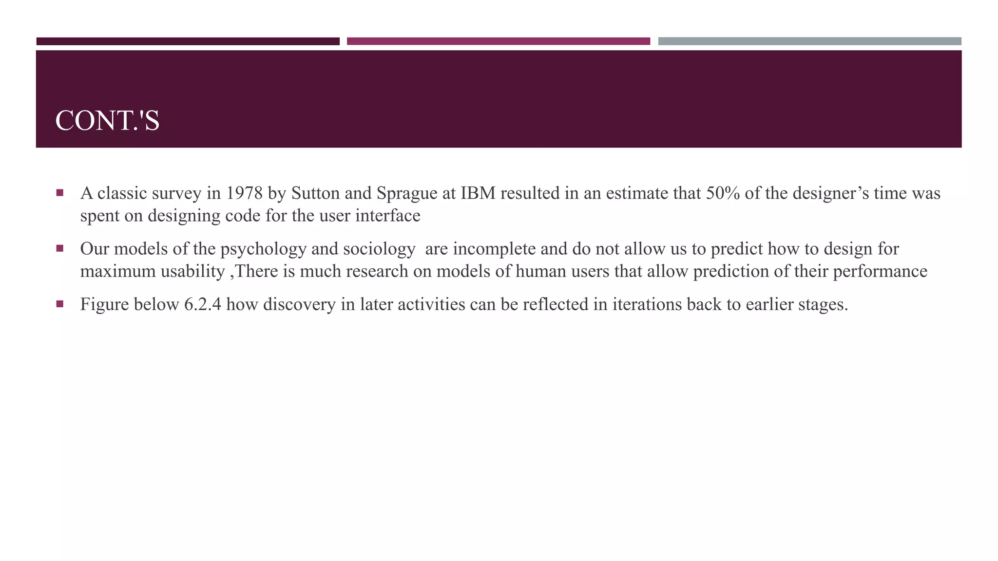 CONT.'S
 A classic survey in 1978 by Sutton and Sprague at IBM resulted in an estimate that 50% of the designer’s time was
spent on designing code for the user interface
 Our models of the psychology and sociology are incomplete and do not allow us to predict how to design for
maximum usability ,There is much research on models of human users that allow prediction of their performance
 Figure below 6.2.4 how discovery in later activities can be reflected in iterations back to earlier stages.
 