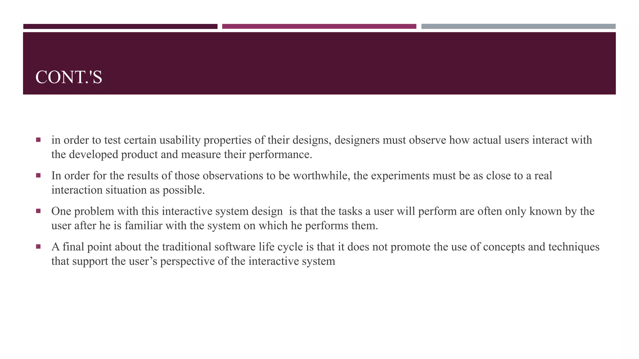 CONT.'S
 in order to test certain usability properties of their designs, designers must observe how actual users interact with
the developed product and measure their performance.
 In order for the results of those observations to be worthwhile, the experiments must be as close to a real
interaction situation as possible.
 One problem with this interactive system design is that the tasks a user will perform are often only known by the
user after he is familiar with the system on which he performs them.
 A final point about the traditional software life cycle is that it does not promote the use of concepts and techniques
that support the user’s perspective of the interactive system
 
