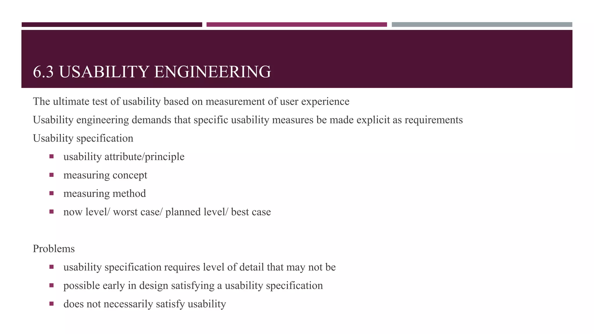 6.3 USABILITY ENGINEERING
The ultimate test of usability based on measurement of user experience
Usability engineering demands that specific usability measures be made explicit as requirements
Usability specification
 usability attribute/principle
 measuring concept
 measuring method
 now level/ worst case/ planned level/ best case
Problems
 usability specification requires level of detail that may not be
 possible early in design satisfying a usability specification
 does not necessarily satisfy usability
 