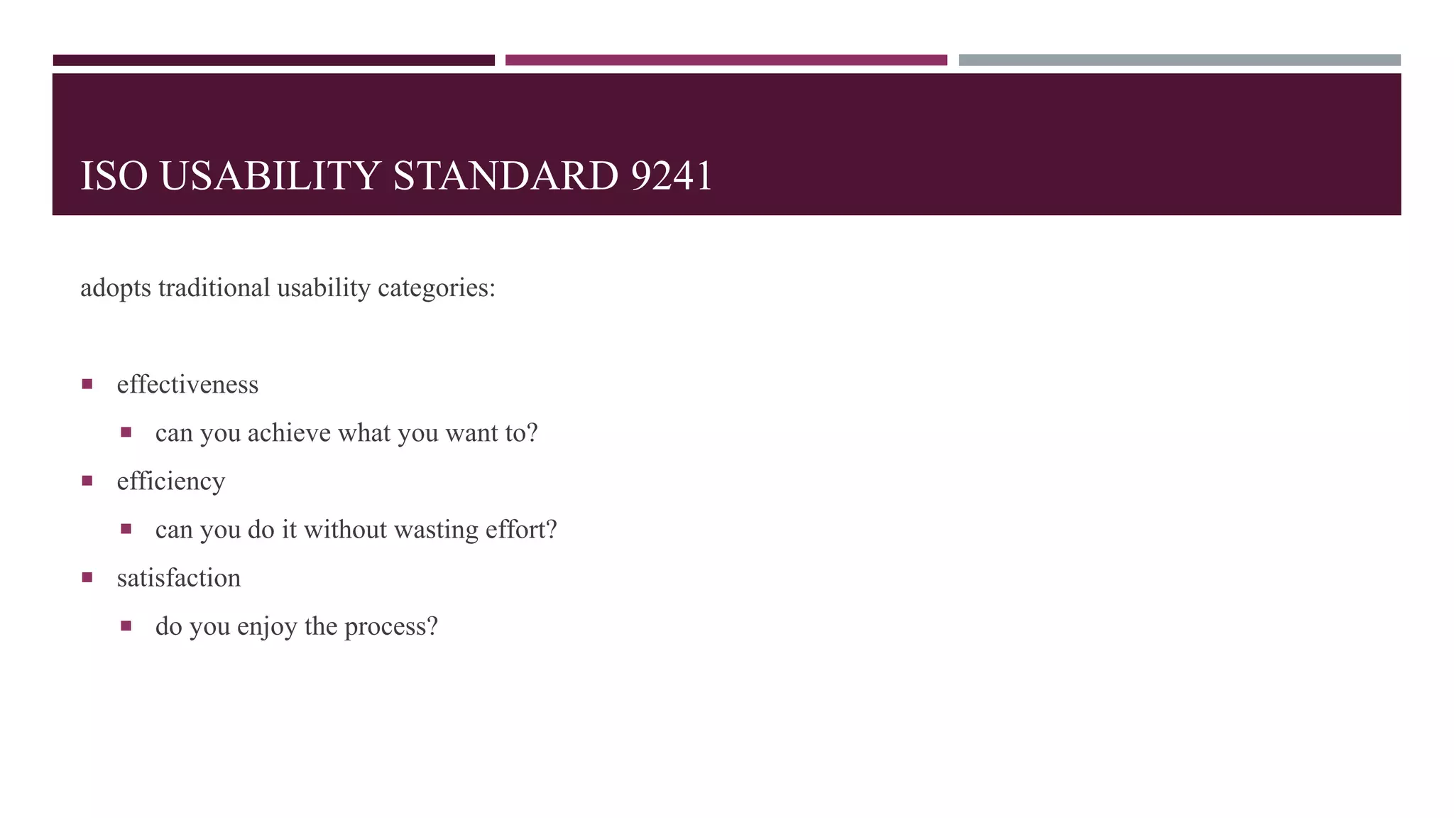 ISO USABILITY STANDARD 9241
adopts traditional usability categories:
 effectiveness
 can you achieve what you want to?
 efficiency
 can you do it without wasting effort?
 satisfaction
 do you enjoy the process?
 