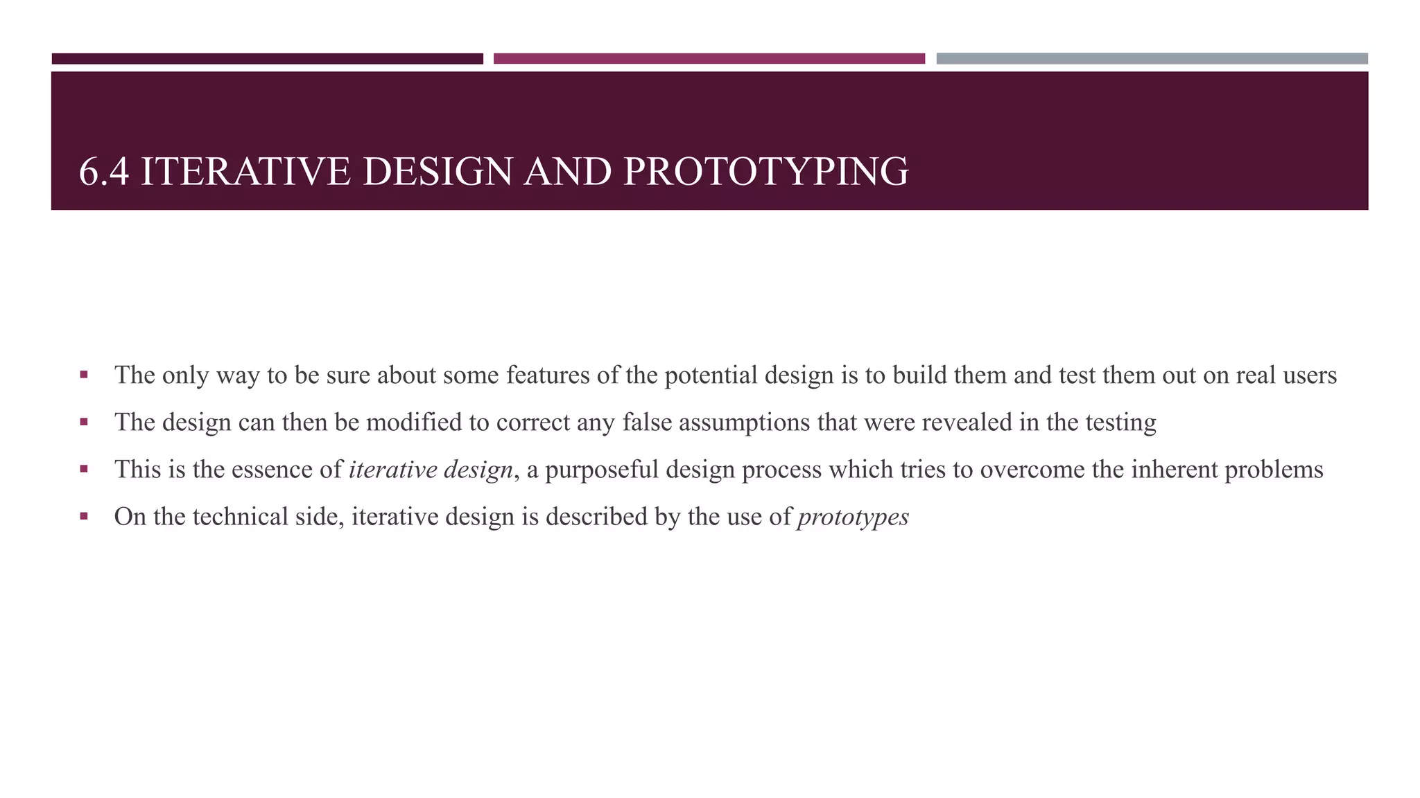 6.4 ITERATIVE DESIGN AND PROTOTYPING
 The only way to be sure about some features of the potential design is to build them and test them out on real users
 The design can then be modified to correct any false assumptions that were revealed in the testing
 This is the essence of iterative design, a purposeful design process which tries to overcome the inherent problems
 On the technical side, iterative design is described by the use of prototypes
 