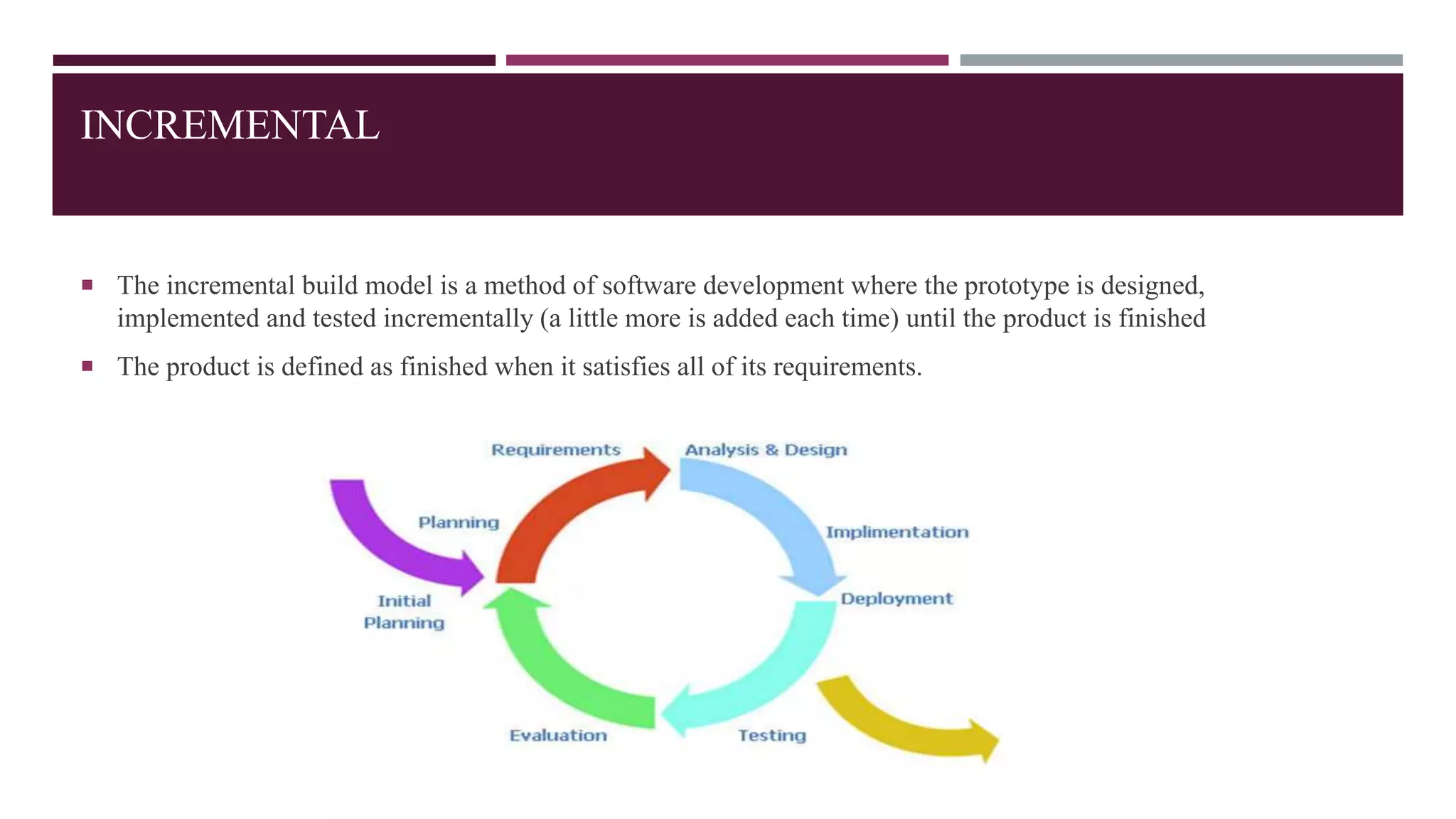 INCREMENTAL
 The incremental build model is a method of software development where the prototype is designed,
implemented and tested incrementally (a little more is added each time) until the product is finished
 The product is defined as finished when it satisfies all of its requirements.
 