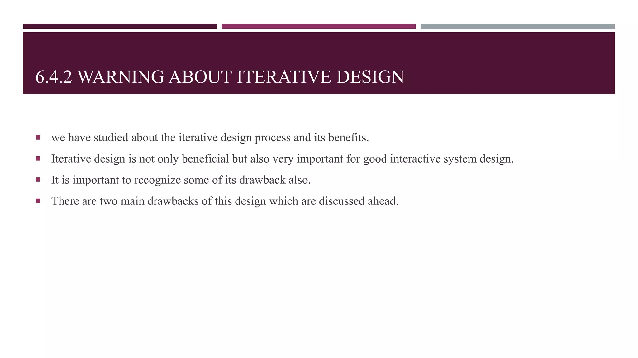 6.4.2 WARNING ABOUT ITERATIVE DESIGN
 we have studied about the iterative design process and its benefits.
 Iterative design is not only beneficial but also very important for good interactive system design.
 It is important to recognize some of its drawback also.
 There are two main drawbacks of this design which are discussed ahead.
 