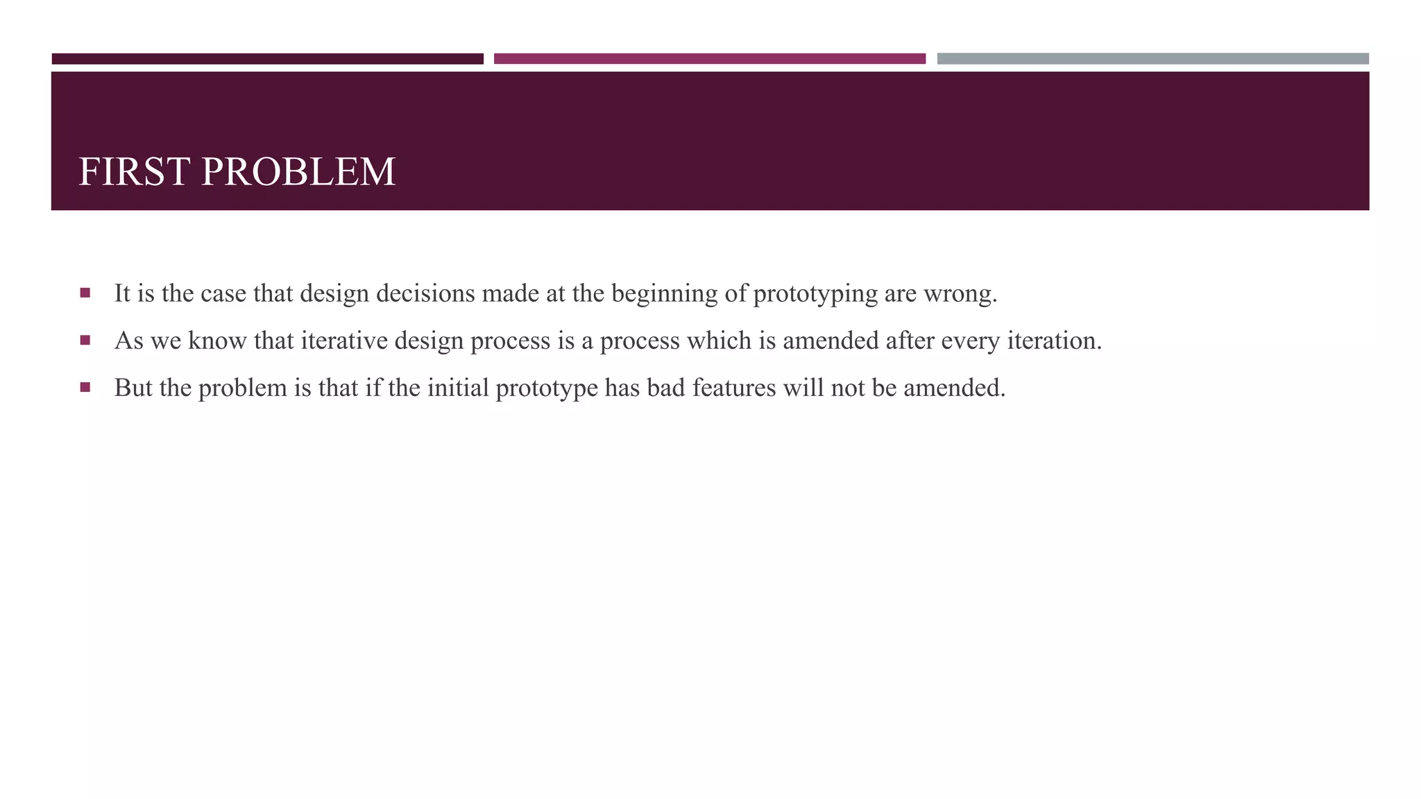 FIRST PROBLEM
 It is the case that design decisions made at the beginning of prototyping are wrong.
 As we know that iterative design process is a process which is amended after every iteration.
 But the problem is that if the initial prototype has bad features will not be amended.
 