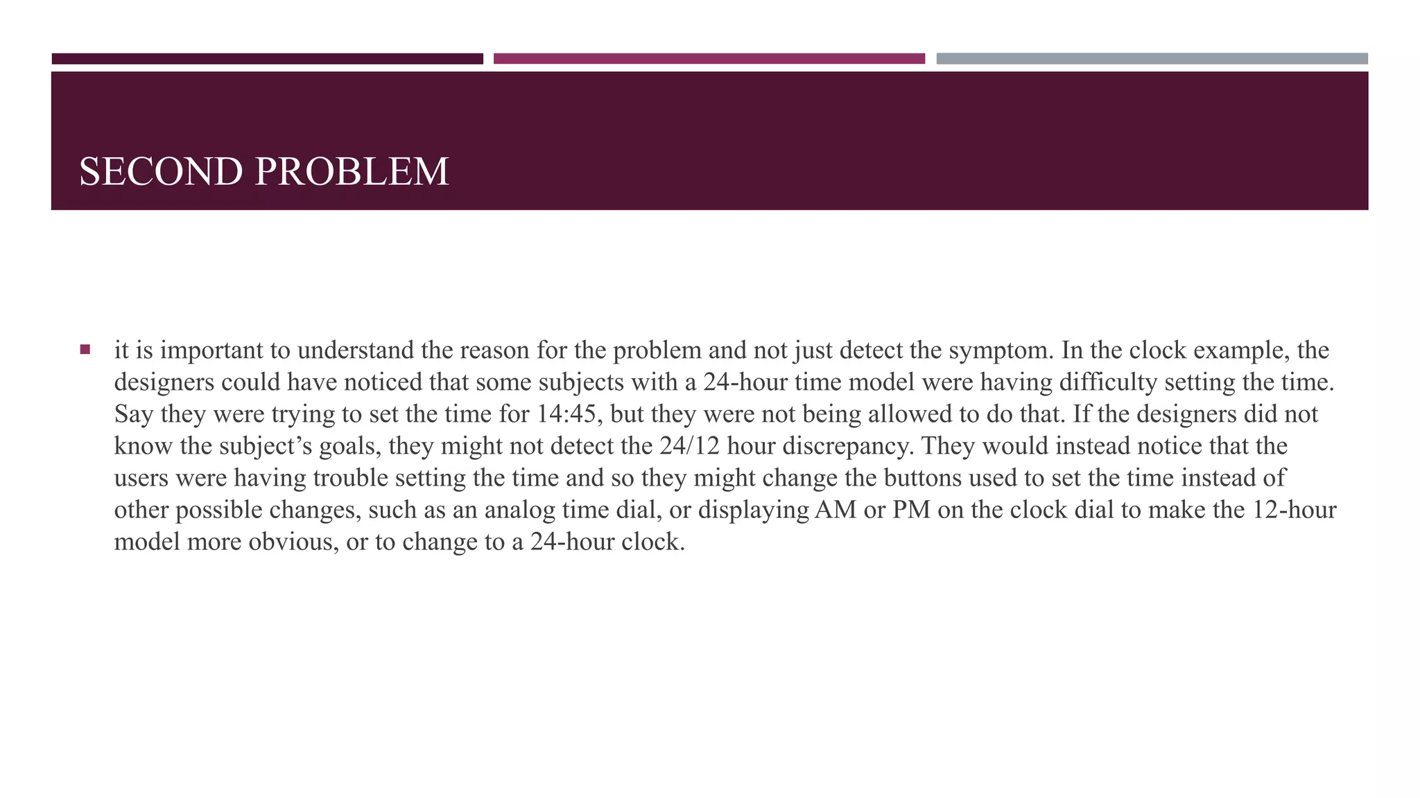 SECOND PROBLEM
 it is important to understand the reason for the problem and not just detect the symptom. In the clock example, the
designers could have noticed that some subjects with a 24-hour time model were having difficulty setting the time.
Say they were trying to set the time for 14:45, but they were not being allowed to do that. If the designers did not
know the subject’s goals, they might not detect the 24/12 hour discrepancy. They would instead notice that the
users were having trouble setting the time and so they might change the buttons used to set the time instead of
other possible changes, such as an analog time dial, or displaying AM or PM on the clock dial to make the 12-hour
model more obvious, or to change to a 24-hour clock.
 