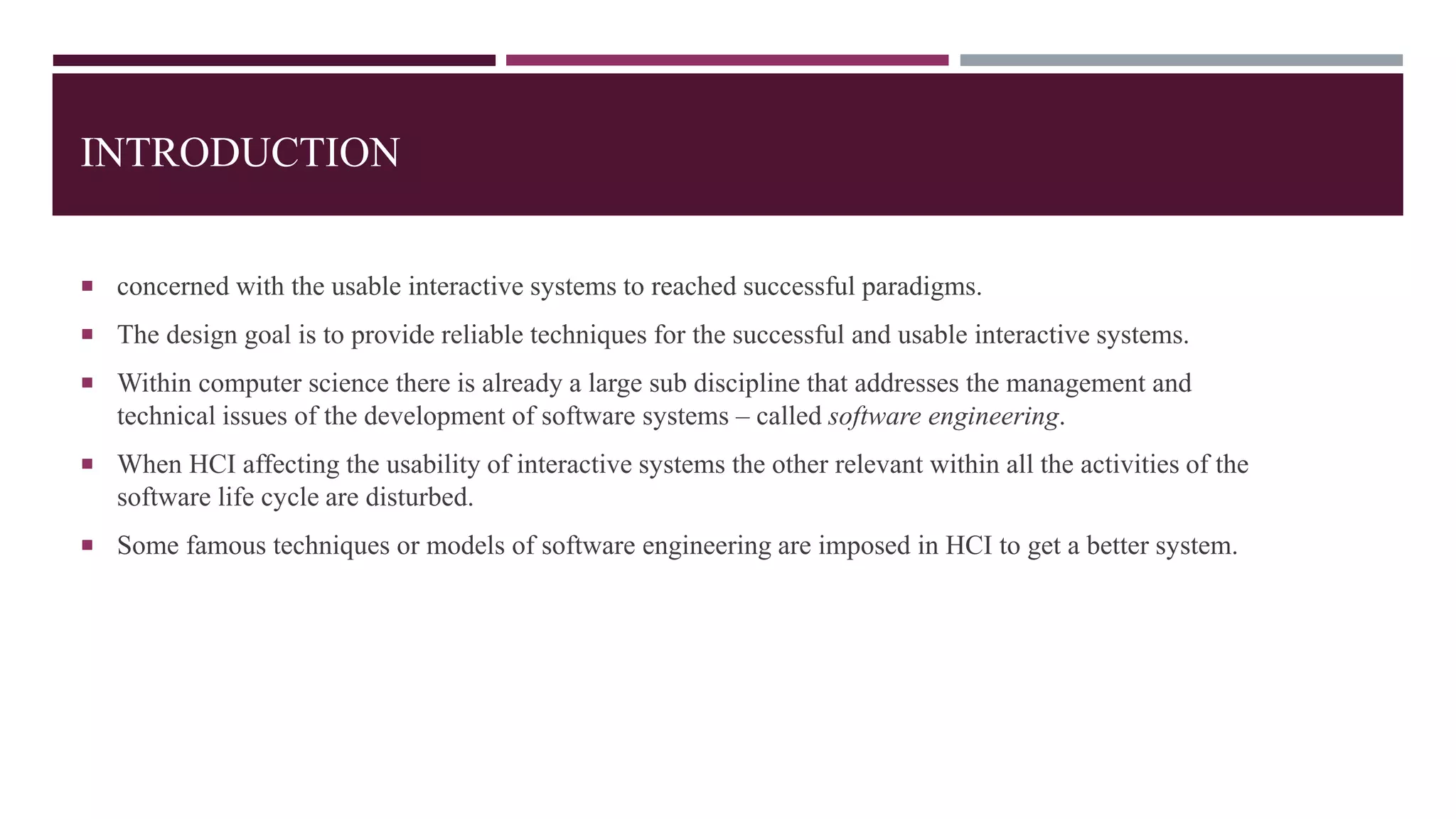 INTRODUCTION
 concerned with the usable interactive systems to reached successful paradigms.
 The design goal is to provide reliable techniques for the successful and usable interactive systems.
 Within computer science there is already a large sub discipline that addresses the management and
technical issues of the development of software systems – called software engineering.
 When HCI affecting the usability of interactive systems the other relevant within all the activities of the
software life cycle are disturbed.
 Some famous techniques or models of software engineering are imposed in HCI to get a better system.
 