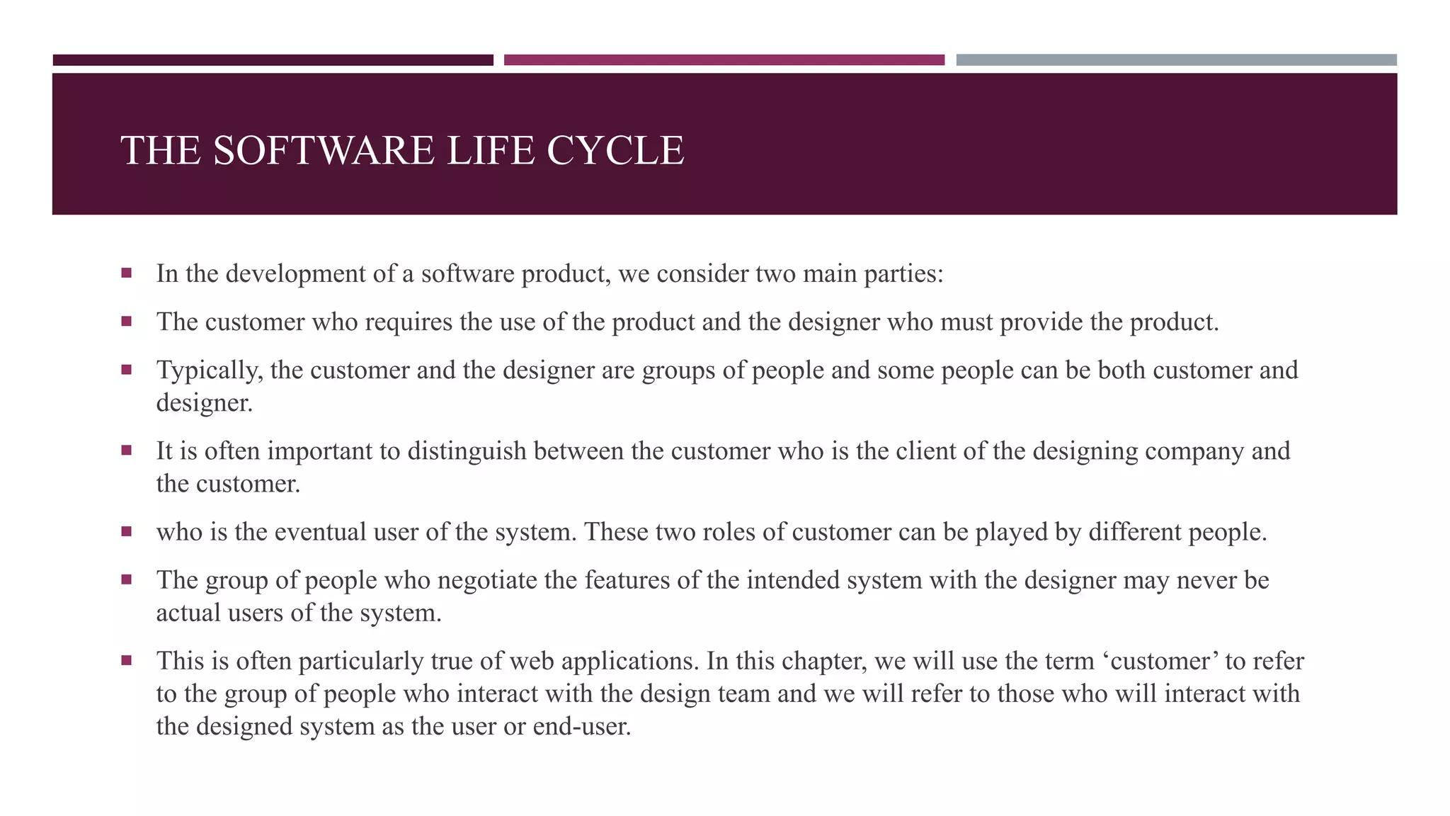 THE SOFTWARE LIFE CYCLE
 In the development of a software product, we consider two main parties:
 The customer who requires the use of the product and the designer who must provide the product.
 Typically, the customer and the designer are groups of people and some people can be both customer and
designer.
 It is often important to distinguish between the customer who is the client of the designing company and
the customer.
 who is the eventual user of the system. These two roles of customer can be played by different people.
 The group of people who negotiate the features of the intended system with the designer may never be
actual users of the system.
 This is often particularly true of web applications. In this chapter, we will use the term ‘customer’ to refer
to the group of people who interact with the design team and we will refer to those who will interact with
the designed system as the user or end-user.
 