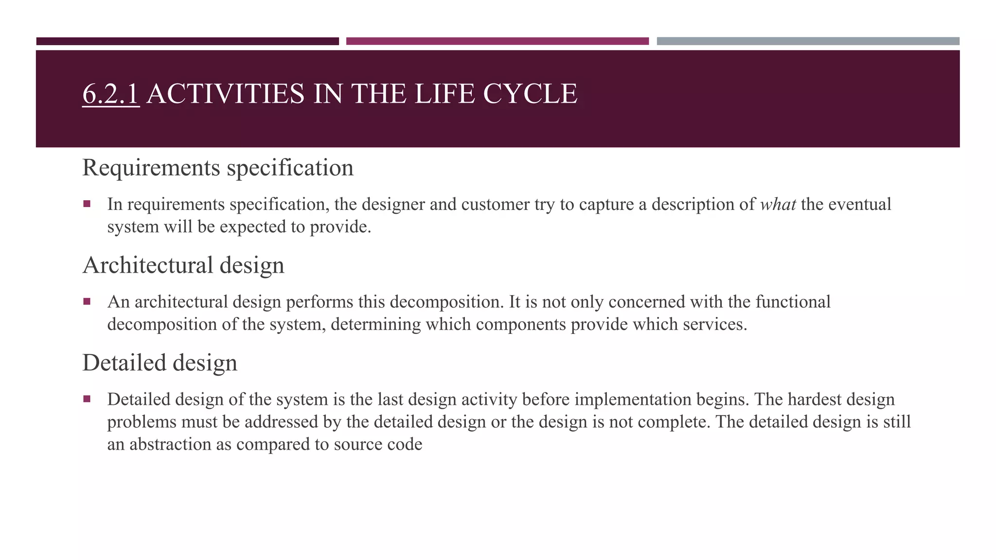 6.2.1 ACTIVITIES IN THE LIFE CYCLE
Requirements specification
 In requirements specification, the designer and customer try to capture a description of what the eventual
system will be expected to provide.
Architectural design
 An architectural design performs this decomposition. It is not only concerned with the functional
decomposition of the system, determining which components provide which services.
Detailed design
 Detailed design of the system is the last design activity before implementation begins. The hardest design
problems must be addressed by the detailed design or the design is not complete. The detailed design is still
an abstraction as compared to source code
 