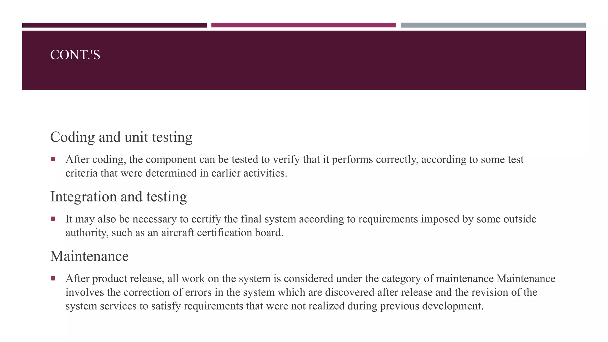 Coding and unit testing
 After coding, the component can be tested to verify that it performs correctly, according to some test
criteria that were determined in earlier activities.
Integration and testing
 It may also be necessary to certify the final system according to requirements imposed by some outside
authority, such as an aircraft certification board.
Maintenance
 After product release, all work on the system is considered under the category of maintenance Maintenance
involves the correction of errors in the system which are discovered after release and the revision of the
system services to satisfy requirements that were not realized during previous development.
CONT.'S
 