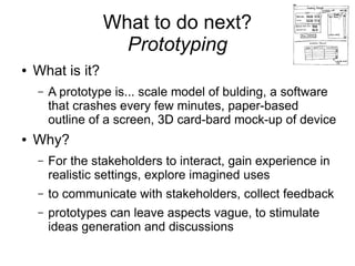 What to do next?
                    Prototyping
●   What is it?
    –   A prototype is... scale model of bulding, a software
        that crashes every few minutes, paper-based
        outline of a screen, 3D card-bard mock-up of device
●   Why?
    –   For the stakeholders to interact, gain experience in
        realistic settings, explore imagined uses
    –   to communicate with stakeholders, collect feedback
    –   prototypes can leave aspects vague, to stimulate
        ideas generation and discussions
 