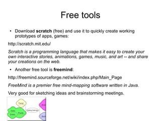 Free tools
●   Download scratch (free) and use it to quickly create working
    prototypes of apps, games:
http://scratch.mit.edu/
Scratch is a programming language that makes it easy to create your
own interactive stories, animations, games, music, and art -- and share
your creations on the web.
●   Another free tool is freemind:
http://freemind.sourceforge.net/wiki/index.php/Main_Page
FreeMind is a premier free mind-mapping software written in Java.
Very good for sketching ideas and brainstorming meetings.
 
