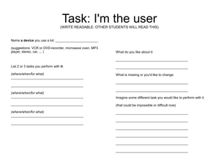 Task: I'm the user
                                   (WRITE READABLE: OTHER STUDENTS WILL READ THIS)


Name a device you use a lot: _______________________

(suggestions: VCR or DVD-recorder, microwave oven, MP3
player, stereo, car, ... )                                   What do you like about it:

                                                             _______________________________________

List 2 or 3 tasks you perform with it:                       _______________________________________

(where/when/for what)                                        What is missing or you'd like to change:
_______________________________________
                                                             _______________________________________
_______________________________________
                                                             _______________________________________
(where/when/for what)
_______________________________________                      Imagine some different task you would like to perform with it
_______________________________________                      (that could be impossible or difficult now)

(where/when/for what)                                        _______________________________________
_______________________________________
                                                             _______________________________________
_______________________________________
                                                             _______________________________________

                                                             _______________________________________

                                                             _______________________________________

                                                             _______________________________________
 